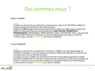 Qui sommes nous ? Fabrice TALAZAC  38 ans Il débute sa carrière dans la publicité sur Internet dans l’agence SF FACTORY en 2004 où il occupe le poste de Gestionnaire de Grand Comptes. Il obtient le  GAP  (Google Advertising Professional) en 2005 et en 2007 rejoint l’agence RE-MIND où il deviendra Directeur de Clientèle pour  LOOK-VOYAGE, PROMOVOLS, PROMOSEJOURS , MICROMANIA, INMAC-WSTORE, SONY, PLAYSTATION, WELL, mais aussi de multiples PME-PMI dont l’intérêt pour le Keyword Marketing s’est toujours confirmé. Il crée ensuite la société  AD’FORALL  avec Francis KANDJIAN. Francis KANDJIAN 32 ans Il débute sa carrière dans la publicité sur Internet en 1998 en tant que Responsable de l’Affiliation d’Epublik, un site de ventes aux enchères d’objets de collection sur Internet qui est devenu plus tard La Centrale Enchères. Il a rejoint ensuite en 2000, Loïc de Kerdrel et Charles Costa de Beauregard dans la Régie Publicitaire ADVERLINE où il assiste à l’avènement de la publicité sur Internet sous toutes ses formes. Il reste 8 ans au sein de cette société et en devient le Directeur du Pôle Diffusion. Il crée ensuite la société  AD’FORALL  avec Fabrice TALAZAC. 
