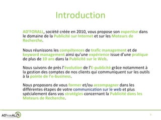 Introduction AD’FORALL , société créée en 2010, vous propose son  expertise  dans le domaine de la  Publicité sur Internet  et sur les  Moteurs de Recherche . Nous réunissons les  compétences  de  trafic management  et de  keyword management   ainsi qu’une  expérience  issue d’une  pratique   de plus de  10 ans  dans la  Publicité sur le Web . Nous suivons de près l’ évolution  de l’ E-publicité  grâce notamment à la gestion des comptes de nos clients qui communiquent sur les outils à la  pointe de l’e-business . Nous proposons de vous  former  et/ou  accompagner   dans les différentes étapes de votre  communication sur le web   et plus spécialement dans vos  stratégies  concernant la  Publicité   dans les Moteurs de Recherche . 