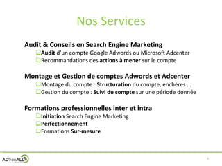 Nos Services Audit & Conseils en Search Engine Marketing Audit  d’un compte Google Adwords ou Microsoft Adcenter Recommandations des  actions   à mener  sur le compte Montage et Gestion de comptes Adwords et Adcenter Montage du compte :  Structuration  du compte, enchères … Gestion du compte :  Suivi   du compte  sur une période donnée Formations professionnelles inter et intra Initiation  Search Engine Marketing Perfectionnement Formations  Sur-mesure 