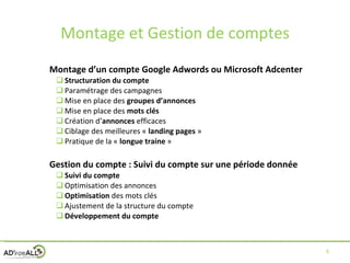 Montage et Gestion de comptes Montage d’un compte Google Adwords ou Microsoft Adcenter Structuration du compte Paramétrage des campagnes Mise en place des  groupes d’annonces Mise en place des  mots clés Création d’ annonces  efficaces Ciblage des meilleures «  landing pages  » Pratique de la «  longue traine  » Gestion du compte : Suivi du compte sur une période donnée Suivi du compte Optimisation des annonces Optimisation  des mots clés Ajustement de la structure du compte Développement du compte 