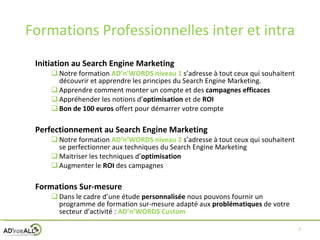 Formations Professionnelles inter et intra Initiation au Search Engine Marketing Notre formation  AD’n’WORDS niveau 1  s’adresse à tout ceux qui souhaitent découvrir et apprendre les principes du Search Engine Marketing. Apprendre comment monter un compte et des  campagnes efficaces Appréhender les notions d’ optimisation  et de  ROI Bon de 100 euros  offert pour démarrer votre compte Perfectionnement au Search Engine Marketing Notre formation  AD’n’WORDS niveau 2   s’adresse à tout ceux qui souhaitent se perfectionner aux techniques du Search Engine Marketing Maitriser les techniques d’ optimisation Augmenter le  ROI  des campagnes Formations Sur-mesure Dans le cadre d’une étude  personnalisée  nous pouvons fournir un programme de formation sur-mesure adapté aux  problématiques  de votre secteur d’activité :  AD’n’WORDS Custom 