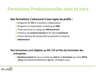 Formations Professionnelles inter et intra Nos formations s’adressent à tous types de profils : Dirigeants de  TPE  et travailleurs indépendants Dirigeants et responsables marketing de  PME Toute personne en charge du  référencement Créateurs de  services Internet  et de sites  e-commerce Clients désireux de comprendre la publicité sur Internet Webmasters Nos formations sont éligibles au DIF, CIF et Plan de Formation des entreprises Remboursement  de tout ou partie du  coût  de la  formation  par votre  OPCA  ( O rganisme  P aritaire  C ollecteur  A gréé), renseignez-vous 