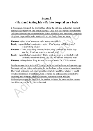 Scene 1
(Husband taking his wife into hospital on a bed)
2-3 nurses/doctors push the hospital bed taking the wife into a chamber, husband
accompanies them with a bit of nervousness. Once they take her into the chamber,
they close the curtains and the husband stands outside in wait and worry. Suddenly
his phone rings and he picks up the call, it’s his family from his home.
Husband – (in a bit of a nervous and a happy voice) Hello
Family – (grandfather/grandmothers voice) What’s going on? How is she?
Is everything alright?
Husband – Yeah, everything seems to be fine, they’ve taken her inside, they
said they’ll call me as soon as she delivers!
Family – (grandfather/grandmother) That’s good, we want to see the baby. (all
the family members shout) Yes, yes, we all want to see the baby.
Husband – Okay do one thing, turn on Periscope on the TV, I’ll live stream.
Family turns on their Android TV and go to the android software and open the app
Periscope. All are sitting and waiting for the husband to live stream with curiosity.
They’re all talking to each other about how the baby could be, whether it would
look like the mother or the father, what to name, etc and suddenly he starts live
streaming and everyone become silent and watch the stream with joy.
Husband periscopes the baby with the mother, he holds the baby and live streams
that. (this goes on for 5-15 seconds max).
 