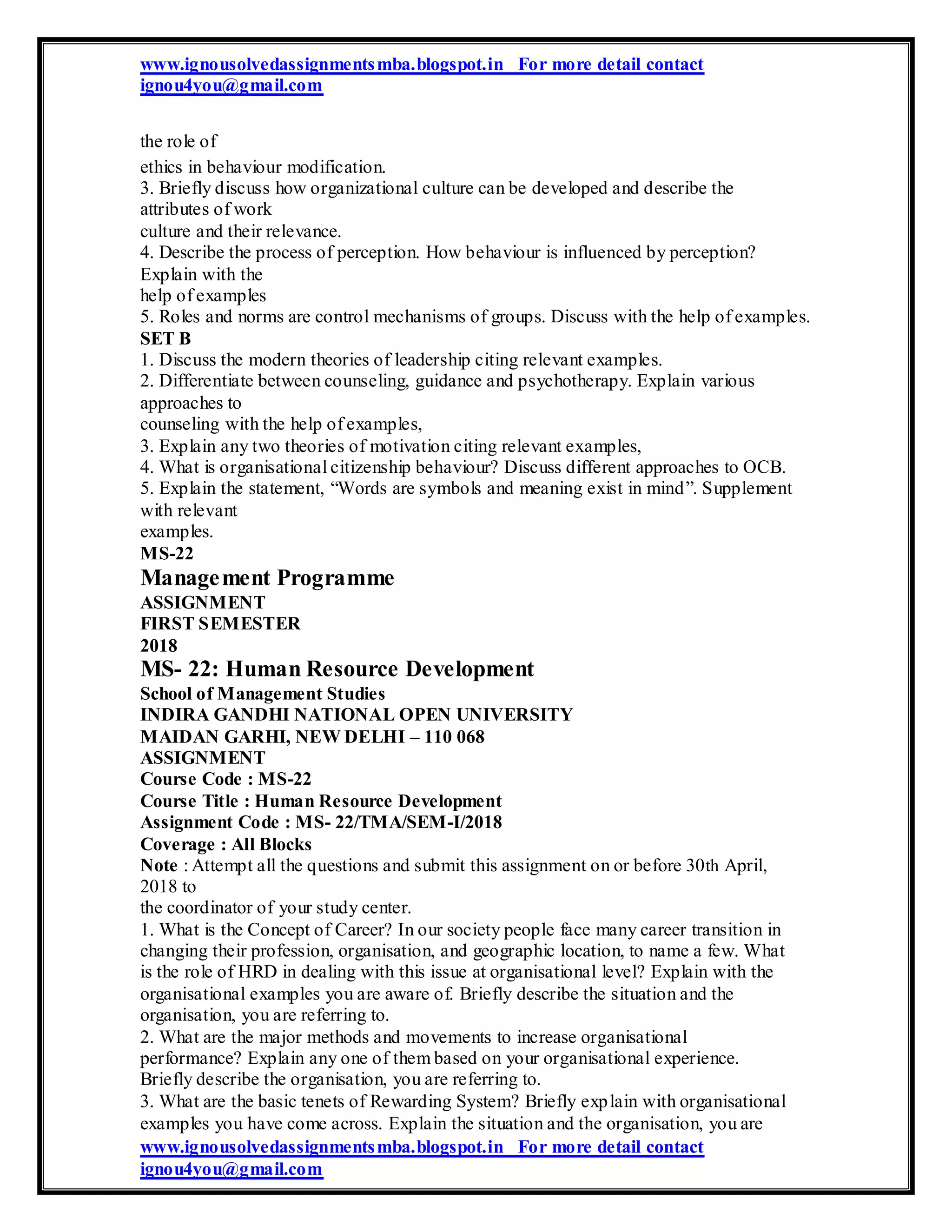 www.ignousolvedassignmentsmba.blogspot.in For more detail contact
ignou4you@gmail.com
the role of
ethics in behaviour modification.
3. Briefly discuss how organizational culture can be developed and describe the
attributes of work
culture and their relevance.
4. Describe the process of perception. How behaviour is influenced by perception?
Explain with the
help of examples
5. Roles and norms are control mechanisms of groups. Discuss with the help of examples.
SET B
1. Discuss the modern theories of leadership citing relevant examples.
2. Differentiate between counseling, guidance and psychotherapy. Explain various
approaches to
counseling with the help of examples,
3. Explain any two theories of motivation citing relevant examples,
4. What is organisational citizenship behaviour? Discuss different approaches to OCB.
5. Explain the statement, “Words are symbols and meaning exist in mind”. Supplement
with relevant
examples.
MS-22
Management Programme
ASSIGNMENT
FIRST SEMESTER
2018
MS- 22: Human Resource Development
School of Management Studies
INDIRA GANDHI NATIONAL OPEN UNIVERSITY
MAIDAN GARHI, NEW DELHI – 110 068
ASSIGNMENT
Course Code : MS-22
Course Title : Human Resource Development
Assignment Code : MS- 22/TMA/SEM-I/2018
Coverage : All Blocks
Note : Attempt all the questions and submit this assignment on or before 30th April,
2018 to
the coordinator of your study center.
1. What is the Concept of Career? In our society people face many career transition in
changing their profession, organisation, and geographic location, to name a few. What
is the role of HRD in dealing with this issue at organisational level? Explain with the
organisational examples you are aware of. Briefly describe the situation and the
organisation, you are referring to.
2. What are the major methods and movements to increase organisational
performance? Explain any one of them based on your organisational experience.
Briefly describe the organisation, you are referring to.
3. What are the basic tenets of Rewarding System? Briefly explain with organisational
examples you have come across. Explain the situation and the organisation, you are
www.ignousolvedassignmentsmba.blogspot.in For more detail contact
ignou4you@gmail.com
 