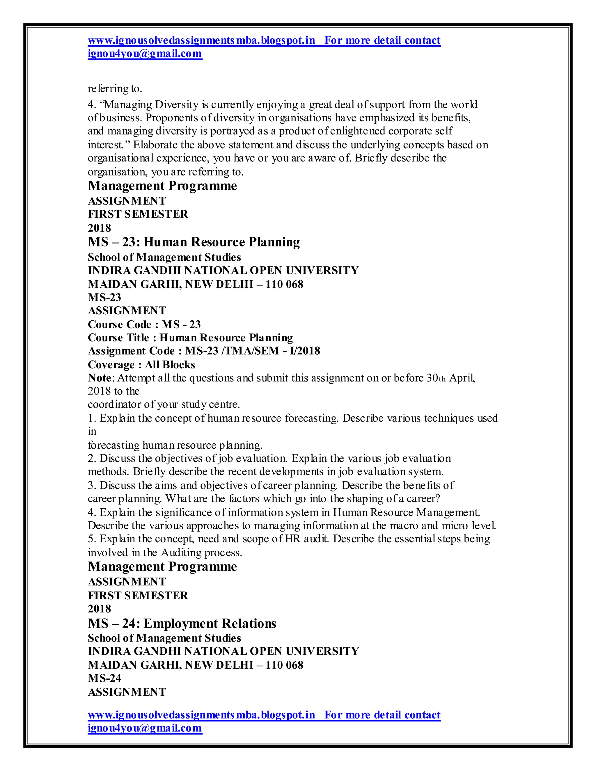 www.ignousolvedassignmentsmba.blogspot.in For more detail contact
ignou4you@gmail.com
referring to.
4. “Managing Diversity is currently enjoying a great deal of support from the world
of business. Proponents of diversity in organisations have emphasized its benefits,
and managing diversity is portrayed as a product of enlightened corporate self
interest.” Elaborate the above statement and discuss the underlying concepts based on
organisational experience, you have or you are aware of. Briefly describe the
organisation, you are referring to.
Management Programme
ASSIGNMENT
FIRST SEMESTER
2018
MS – 23: Human Resource Planning
School of Management Studies
INDIRA GANDHI NATIONAL OPEN UNIVERSITY
MAIDAN GARHI, NEW DELHI – 110 068
MS-23
ASSIGNMENT
Course Code : MS - 23
Course Title : Human Resource Planning
Assignment Code : MS-23 /TMA/SEM - I/2018
Coverage : All Blocks
Note: Attempt all the questions and submit this assignment on or before 30th April,
2018 to the
coordinator of your study centre.
1. Explain the concept of human resource forecasting. Describe various techniques used
in
forecasting human resource planning.
2. Discuss the objectives of job evaluation. Explain the various job evaluation
methods. Briefly describe the recent developments in job evaluation system.
3. Discuss the aims and objectives of career planning. Describe the benefits of
career planning. What are the factors which go into the shaping of a career?
4. Explain the significance of information system in Human Resource Management.
Describe the various approaches to managing information at the macro and micro level.
5. Explain the concept, need and scope of HR audit. Describe the essential steps being
involved in the Auditing process.
Management Programme
ASSIGNMENT
FIRST SEMESTER
2018
MS – 24: Employment Relations
School of Management Studies
INDIRA GANDHI NATIONAL OPEN UNIVERSITY
MAIDAN GARHI, NEW DELHI – 110 068
MS-24
ASSIGNMENT
www.ignousolvedassignmentsmba.blogspot.in For more detail contact
ignou4you@gmail.com
 