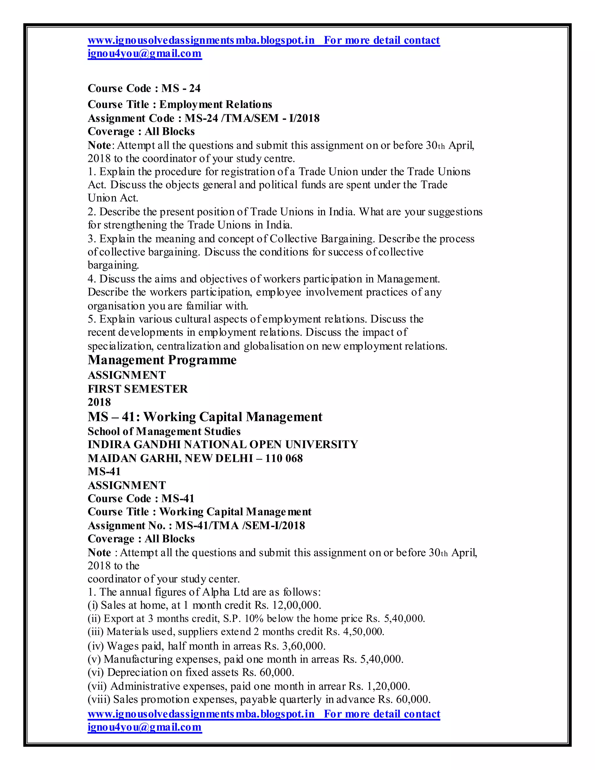 www.ignousolvedassignmentsmba.blogspot.in For more detail contact
ignou4you@gmail.com
Course Code : MS - 24
Course Title : Employment Relations
Assignment Code : MS-24 /TMA/SEM - I/2018
Coverage : All Blocks
Note: Attempt all the questions and submit this assignment on or before 30th April,
2018 to the coordinator of your study centre.
1. Explain the procedure for registration of a Trade Union under the Trade Unions
Act. Discuss the objects general and political funds are spent under the Trade
Union Act.
2. Describe the present position of Trade Unions in India. What are your suggestions
for strengthening the Trade Unions in India.
3. Explain the meaning and concept of Collective Bargaining. Describe the process
of collective bargaining. Discuss the conditions for success of collective
bargaining.
4. Discuss the aims and objectives of workers participation in Management.
Describe the workers participation, employee involvement practices of any
organisation you are familiar with.
5. Explain various cultural aspects of employment relations. Discuss the
recent developments in employment relations. Discuss the impact of
specialization, centralization and globalisation on new employment relations.
Management Programme
ASSIGNMENT
FIRST SEMESTER
2018
MS – 41: Working Capital Management
School of Management Studies
INDIRA GANDHI NATIONAL OPEN UNIVERSITY
MAIDAN GARHI, NEW DELHI – 110 068
MS-41
ASSIGNMENT
Course Code : MS-41
Course Title : Working Capital Management
Assignment No. : MS-41/TMA /SEM-I/2018
Coverage : All Blocks
Note : Attempt all the questions and submit this assignment on or before 30th April,
2018 to the
coordinator of your study center.
1. The annual figures of Alpha Ltd are as follows:
(i) Sales at home, at 1 month credit Rs. 12,00,000.
(ii) Export at 3 months credit, S.P. 10% below the home price Rs. 5,40,000.
(iii) Materials used, suppliers extend 2 months credit Rs. 4,50,000.
(iv) Wages paid, half month in arreas Rs. 3,60,000.
(v) Manufacturing expenses, paid one month in arreas Rs. 5,40,000.
(vi) Depreciation on fixed assets Rs. 60,000.
(vii) Administrative expenses, paid one month in arrear Rs. 1,20,000.
(viii) Sales promotion expenses, payable quarterly in advance Rs. 60,000.
www.ignousolvedassignmentsmba.blogspot.in For more detail contact
ignou4you@gmail.com
 