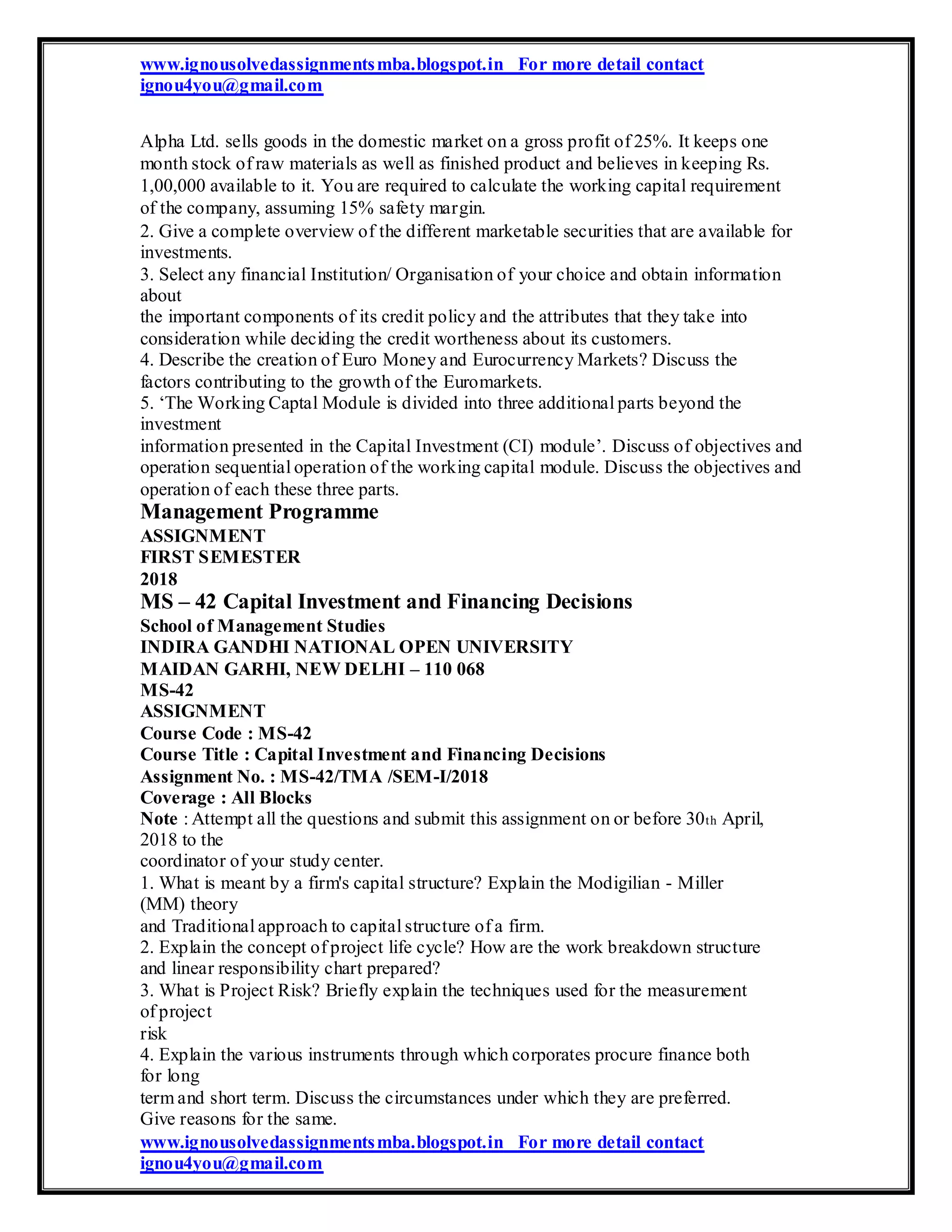 www.ignousolvedassignmentsmba.blogspot.in For more detail contact
ignou4you@gmail.com
Alpha Ltd. sells goods in the domestic market on a gross profit of 25%. It keeps one
month stock of raw materials as well as finished product and believes in keeping Rs.
1,00,000 available to it. You are required to calculate the working capital requirement
of the company, assuming 15% safety margin.
2. Give a complete overview of the different marketable securities that are available for
investments.
3. Select any financial Institution/ Organisation of your choice and obtain information
about
the important components of its credit policy and the attributes that they take into
consideration while deciding the credit wortheness about its customers.
4. Describe the creation of Euro Money and Eurocurrency Markets? Discuss the
factors contributing to the growth of the Euromarkets.
5. ‘The Working Captal Module is divided into three additional parts beyond the
investment
information presented in the Capital Investment (CI) module’. Discuss of objectives and
operation sequential operation of the working capital module. Discuss the objectives and
operation of each these three parts.
Management Programme
ASSIGNMENT
FIRST SEMESTER
2018
MS – 42 Capital Investment and Financing Decisions
School of Management Studies
INDIRA GANDHI NATIONAL OPEN UNIVERSITY
MAIDAN GARHI, NEW DELHI – 110 068
MS-42
ASSIGNMENT
Course Code : MS-42
Course Title : Capital Investment and Financing Decisions
Assignment No. : MS-42/TMA /SEM-I/2018
Coverage : All Blocks
Note : Attempt all the questions and submit this assignment on or before 30th April,
2018 to the
coordinator of your study center.
1. What is meant by a firm's capital structure? Explain the Modigilian - Miller
(MM) theory
and Traditional approach to capital structure of a firm.
2. Explain the concept of project life cycle? How are the work breakdown structure
and linear responsibility chart prepared?
3. What is Project Risk? Briefly explain the techniques used for the measurement
of project
risk
4. Explain the various instruments through which corporates procure finance both
for long
term and short term. Discuss the circumstances under which they are preferred.
Give reasons for the same.
www.ignousolvedassignmentsmba.blogspot.in For more detail contact
ignou4you@gmail.com
 