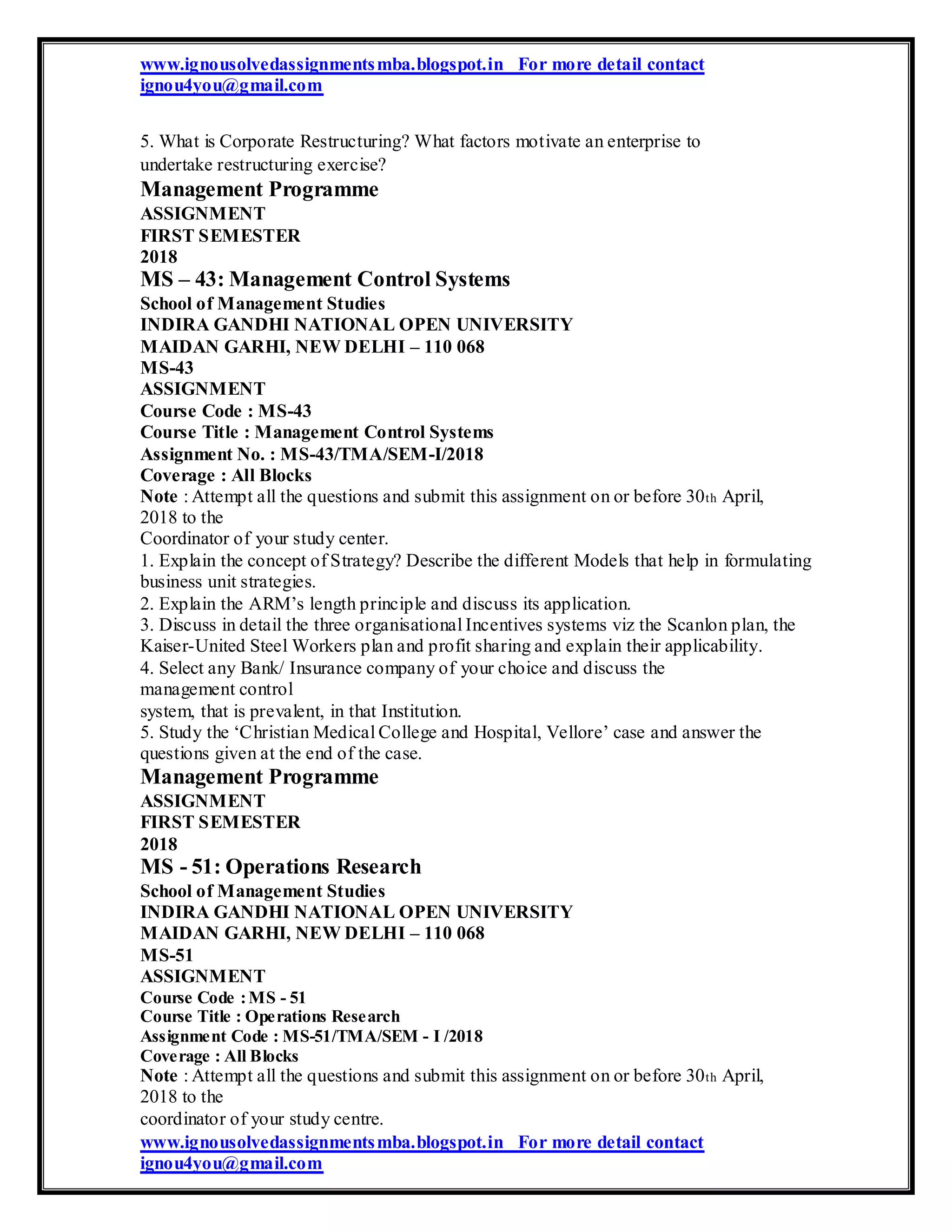 www.ignousolvedassignmentsmba.blogspot.in For more detail contact
ignou4you@gmail.com
5. What is Corporate Restructuring? What factors motivate an enterprise to
undertake restructuring exercise?
Management Programme
ASSIGNMENT
FIRST SEMESTER
2018
MS – 43: Management Control Systems
School of Management Studies
INDIRA GANDHI NATIONAL OPEN UNIVERSITY
MAIDAN GARHI, NEW DELHI – 110 068
MS-43
ASSIGNMENT
Course Code : MS-43
Course Title : Management Control Systems
Assignment No. : MS-43/TMA/SEM-I/2018
Coverage : All Blocks
Note : Attempt all the questions and submit this assignment on or before 30th April,
2018 to the
Coordinator of your study center.
1. Explain the concept of Strategy? Describe the different Models that help in formulating
business unit strategies.
2. Explain the ARM’s length principle and discuss its application.
3. Discuss in detail the three organisational Incentives systems viz the Scanlon plan, the
Kaiser-United Steel Workers plan and profit sharing and explain their applicability.
4. Select any Bank/ Insurance company of your choice and discuss the
management control
system, that is prevalent, in that Institution.
5. Study the ‘Christian Medical College and Hospital, Vellore’ case and answer the
questions given at the end of the case.
Management Programme
ASSIGNMENT
FIRST SEMESTER
2018
MS - 51: Operations Research
School of Management Studies
INDIRA GANDHI NATIONAL OPEN UNIVERSITY
MAIDAN GARHI, NEW DELHI – 110 068
MS-51
ASSIGNMENT
Course Code :MS - 51
Course Title : Operations Research
Assignment Code : MS-51/TMA/SEM - I /2018
Coverage : All Blocks
Note : Attempt all the questions and submit this assignment on or before 30th April,
2018 to the
coordinator of your study centre.
www.ignousolvedassignmentsmba.blogspot.in For more detail contact
ignou4you@gmail.com
 