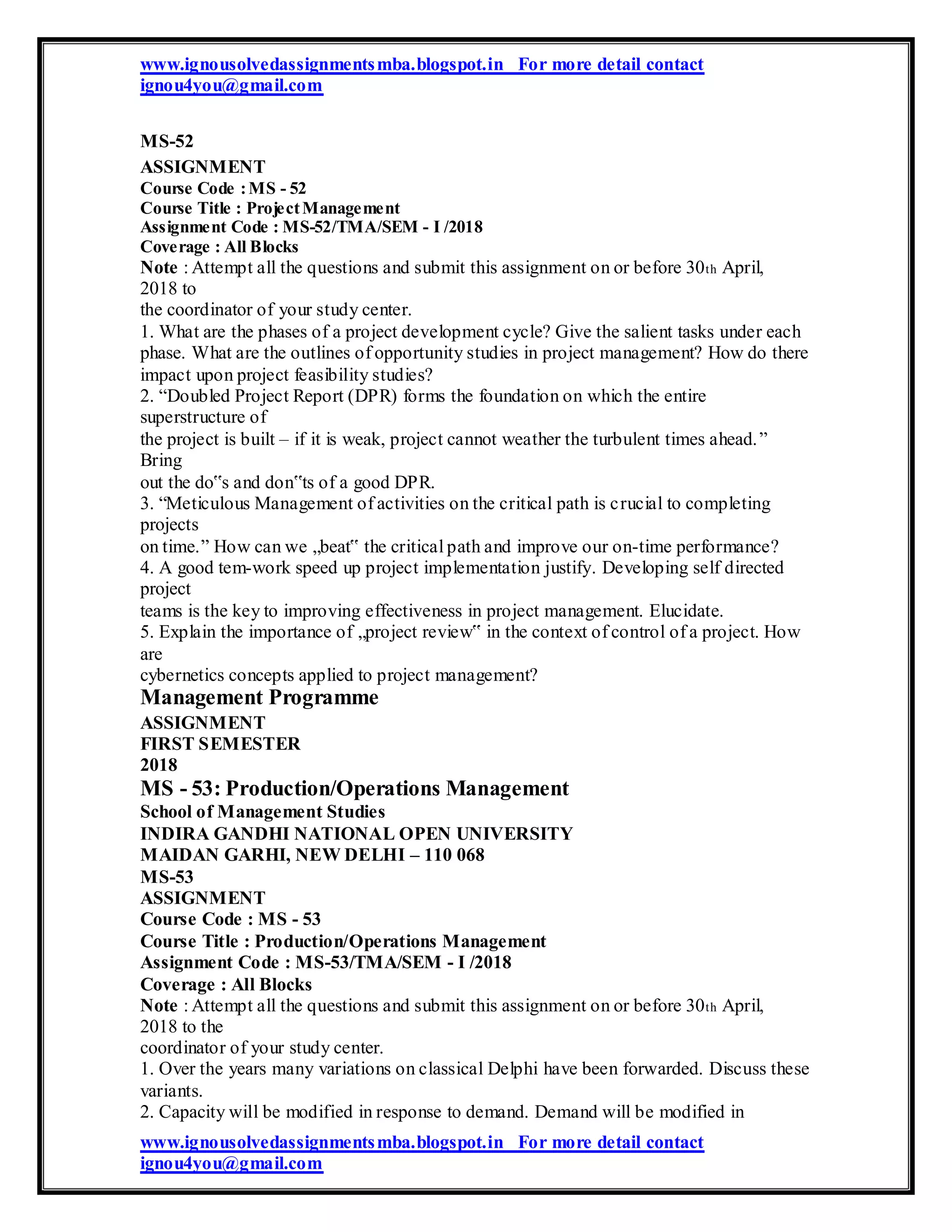 www.ignousolvedassignmentsmba.blogspot.in For more detail contact
ignou4you@gmail.com
MS-52
ASSIGNMENT
Course Code :MS - 52
Course Title : ProjectManagement
Assignment Code : MS-52/TMA/SEM - I /2018
Coverage : All Blocks
Note : Attempt all the questions and submit this assignment on or before 30th April,
2018 to
the coordinator of your study center.
1. What are the phases of a project development cycle? Give the salient tasks under each
phase. What are the outlines of opportunity studies in project management? How do there
impact upon project feasibility studies?
2. “Doubled Project Report (DPR) forms the foundation on which the entire
superstructure of
the project is built – if it is weak, project cannot weather the turbulent times ahead.”
Bring
out the do‟s and don‟ts of a good DPR.
3. “Meticulous Management of activities on the critical path is crucial to completing
projects
on time.” How can we „beat‟ the critical path and improve our on-time performance?
4. A good tem-work speed up project implementation justify. Developing self directed
project
teams is the key to improving effectiveness in project management. Elucidate.
5. Explain the importance of „project review‟ in the context of control of a project. How
are
cybernetics concepts applied to project management?
Management Programme
ASSIGNMENT
FIRST SEMESTER
2018
MS - 53: Production/Operations Management
School of Management Studies
INDIRA GANDHI NATIONAL OPEN UNIVERSITY
MAIDAN GARHI, NEW DELHI – 110 068
MS-53
ASSIGNMENT
Course Code : MS - 53
Course Title : Production/Operations Management
Assignment Code : MS-53/TMA/SEM - I /2018
Coverage : All Blocks
Note : Attempt all the questions and submit this assignment on or before 30th April,
2018 to the
coordinator of your study center.
1. Over the years many variations on classical Delphi have been forwarded. Discuss these
variants.
2. Capacity will be modified in response to demand. Demand will be modified in
www.ignousolvedassignmentsmba.blogspot.in For more detail contact
ignou4you@gmail.com
 