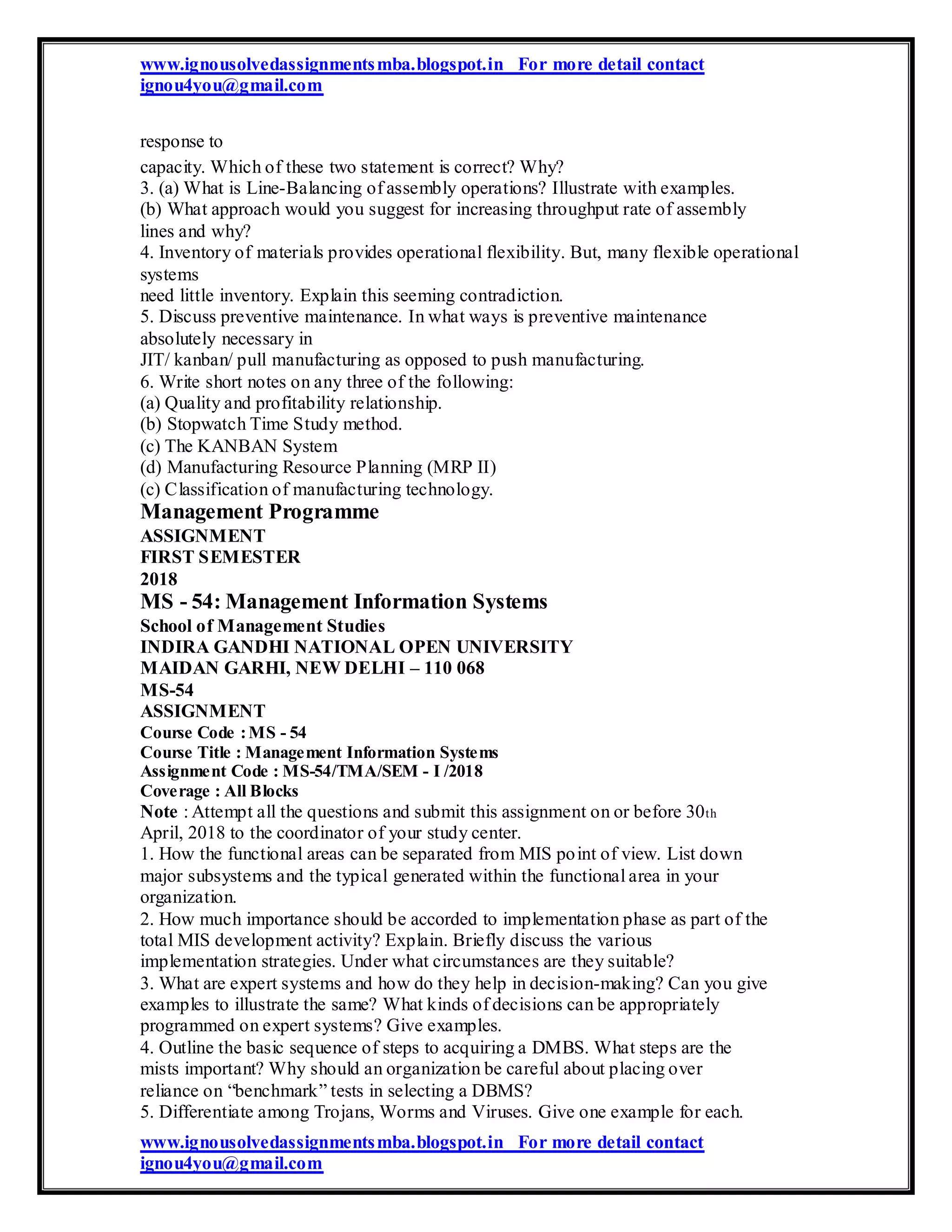 www.ignousolvedassignmentsmba.blogspot.in For more detail contact
ignou4you@gmail.com
response to
capacity. Which of these two statement is correct? Why?
3. (a) What is Line-Balancing of assembly operations? Illustrate with examples.
(b) What approach would you suggest for increasing throughput rate of assembly
lines and why?
4. Inventory of materials provides operational flexibility. But, many flexible operational
systems
need little inventory. Explain this seeming contradiction.
5. Discuss preventive maintenance. In what ways is preventive maintenance
absolutely necessary in
JIT/ kanban/ pull manufacturing as opposed to push manufacturing.
6. Write short notes on any three of the following:
(a) Quality and profitability relationship.
(b) Stopwatch Time Study method.
(c) The KANBAN System
(d) Manufacturing Resource Planning (MRP II)
(c) Classification of manufacturing technology.
Management Programme
ASSIGNMENT
FIRST SEMESTER
2018
MS - 54: Management Information Systems
School of Management Studies
INDIRA GANDHI NATIONAL OPEN UNIVERSITY
MAIDAN GARHI, NEW DELHI – 110 068
MS-54
ASSIGNMENT
Course Code :MS - 54
Course Title : Management Information Systems
Assignment Code : MS-54/TMA/SEM - I /2018
Coverage : All Blocks
Note : Attempt all the questions and submit this assignment on or before 30th
April, 2018 to the coordinator of your study center.
1. How the functional areas can be separated from MIS point of view. List down
major subsystems and the typical generated within the functional area in your
organization.
2. How much importance should be accorded to implementation phase as part of the
total MIS development activity? Explain. Briefly discuss the various
implementation strategies. Under what circumstances are they suitable?
3. What are expert systems and how do they help in decision-making? Can you give
examples to illustrate the same? What kinds of decisions can be appropriately
programmed on expert systems? Give examples.
4. Outline the basic sequence of steps to acquiring a DMBS. What steps are the
mists important? Why should an organization be careful about placing over
reliance on “benchmark” tests in selecting a DBMS?
5. Differentiate among Trojans, Worms and Viruses. Give one example for each.
www.ignousolvedassignmentsmba.blogspot.in For more detail contact
ignou4you@gmail.com
 