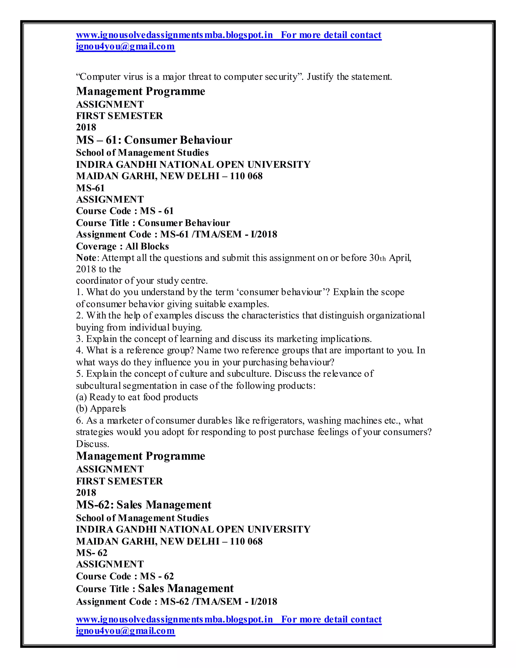 www.ignousolvedassignmentsmba.blogspot.in For more detail contact
ignou4you@gmail.com
“Computer virus is a major threat to computer security”. Justify the statement.
Management Programme
ASSIGNMENT
FIRST SEMESTER
2018
MS – 61: Consumer Behaviour
School of Management Studies
INDIRA GANDHI NATIONAL OPEN UNIVERSITY
MAIDAN GARHI, NEW DELHI – 110 068
MS-61
ASSIGNMENT
Course Code : MS - 61
Course Title : Consumer Behaviour
Assignment Code : MS-61 /TMA/SEM - I/2018
Coverage : All Blocks
Note: Attempt all the questions and submit this assignment on or before 30th April,
2018 to the
coordinator of your study centre.
1. What do you understand by the term ‘consumer behaviour’? Explain the scope
of consumer behavior giving suitable examples.
2. With the help of examples discuss the characteristics that distinguish organizational
buying from individual buying.
3. Explain the concept of learning and discuss its marketing implications.
4. What is a reference group? Name two reference groups that are important to you. In
what ways do they influence you in your purchasing behaviour?
5. Explain the concept of culture and subculture. Discuss the relevance of
subcultural segmentation in case of the following products:
(a) Ready to eat food products
(b) Apparels
6. As a marketer of consumer durables like refrigerators, washing machines etc., what
strategies would you adopt for responding to post purchase feelings of your consumers?
Discuss.
Management Programme
ASSIGNMENT
FIRST SEMESTER
2018
MS-62: Sales Management
School of Management Studies
INDIRA GANDHI NATIONAL OPEN UNIVERSITY
MAIDAN GARHI, NEW DELHI – 110 068
MS- 62
ASSIGNMENT
Course Code : MS - 62
Course Title : Sales Management
Assignment Code : MS-62 /TMA/SEM - I/2018
www.ignousolvedassignmentsmba.blogspot.in For more detail contact
ignou4you@gmail.com
 