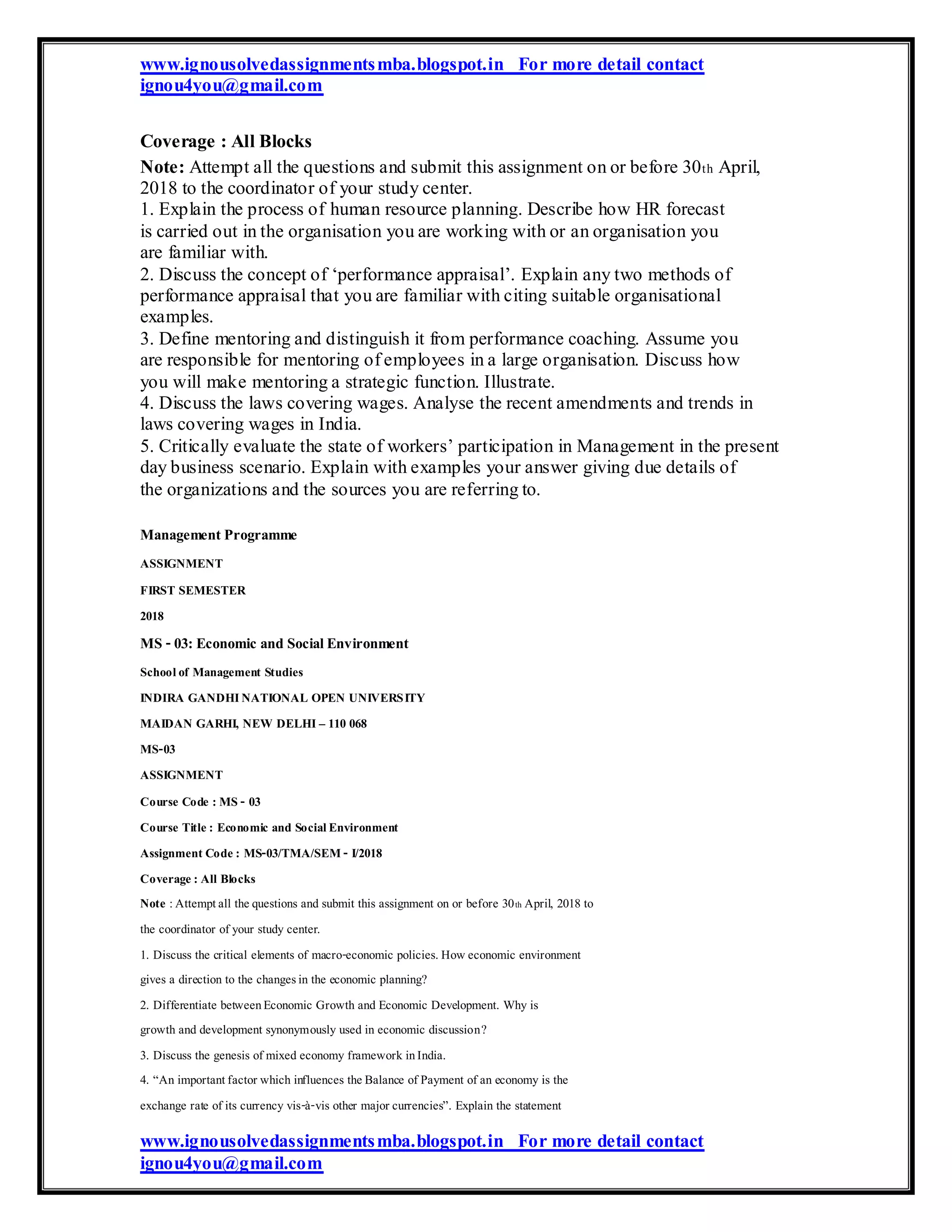 www.ignousolvedassignmentsmba.blogspot.in For more detail contact
ignou4you@gmail.com
Coverage : All Blocks
Note: Attempt all the questions and submit this assignment on or before 30th April,
2018 to the coordinator of your study center.
1. Explain the process of human resource planning. Describe how HR forecast
is carried out in the organisation you are working with or an organisation you
are familiar with.
2. Discuss the concept of ‘performance appraisal’. Explain any two methods of
performance appraisal that you are familiar with citing suitable organisational
examples.
3. Define mentoring and distinguish it from performance coaching. Assume you
are responsible for mentoring of employees in a large organisation. Discuss how
you will make mentoring a strategic function. Illustrate.
4. Discuss the laws covering wages. Analyse the recent amendments and trends in
laws covering wages in India.
5. Critically evaluate the state of workers’ participation in Management in the present
day business scenario. Explain with examples your answer giving due details of
the organizations and the sources you are referring to.
ManagementProgramme
ASSIGNMENT
FIRST SEMESTER
2018
MS -03:Economic and SocialEnvironment
Schoolof Management Studies
INDIRA GANDHINATIONAL OPEN UNIVERSITY
MAIDAN GARHI, NEW DELHI– 110 068
MS-03
ASSIGNMENT
Course Code : MS - 03
Course Title: Economic and SocialEnvironment
Assignment Code: MS-03/TMA/SEM- I/2018
Coverage: All Blocks
Note :Attemptall thequestions and submit this assignment on or before 30th April, 2018 to
the coordinator of your study center.
1. Discuss the critical elements of macro-economic policies.Howeconomic environment
gives a direction to the changesin the economic planning?
2. Differentiate betweenEconomic Growth and Economic Development. Why is
growth and development synonymously used in economic discussion?
3. Discuss the genesis of mixed economy framework inIndia.
4. “An importantfactor which influences theBalance of Payment of an economy is the
exchange rate of its currency vis-à-vis other major currencies”. Explain the statement
www.ignousolvedassignmentsmba.blogspot.in For more detail contact
ignou4you@gmail.com
 