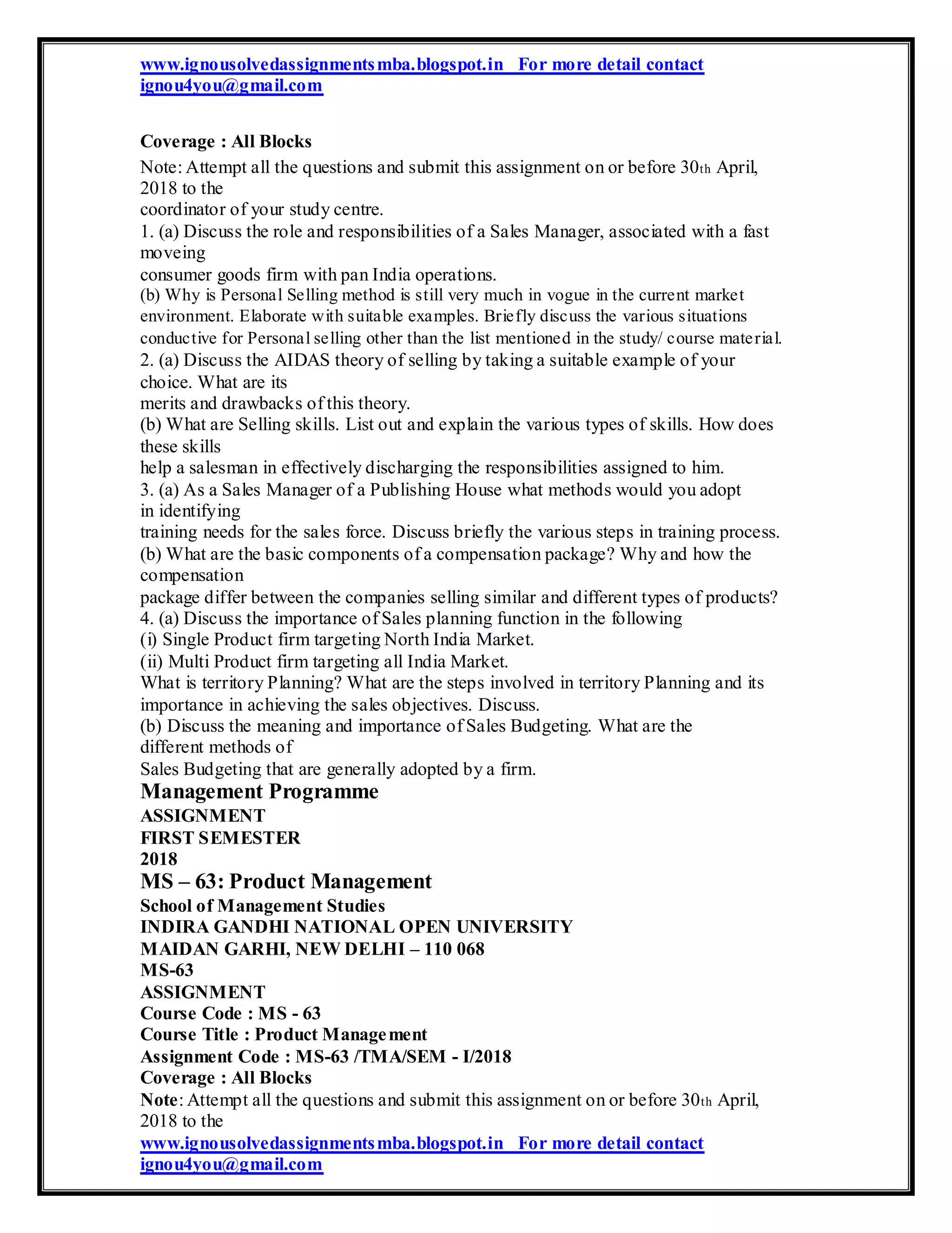 www.ignousolvedassignmentsmba.blogspot.in For more detail contact
ignou4you@gmail.com
Coverage : All Blocks
Note: Attempt all the questions and submit this assignment on or before 30th April,
2018 to the
coordinator of your study centre.
1. (a) Discuss the role and responsibilities of a Sales Manager, associated with a fast
moveing
consumer goods firm with pan India operations.
(b) Why is Personal Selling method is still very much in vogue in the current market
environment. Elaborate with suitable examples. Briefly discuss the various situations
conductive for Personal selling other than the list mentioned in the study/ course material.
2. (a) Discuss the AIDAS theory of selling by taking a suitable example of your
choice. What are its
merits and drawbacks of this theory.
(b) What are Selling skills. List out and explain the various types of skills. How does
these skills
help a salesman in effectively discharging the responsibilities assigned to him.
3. (a) As a Sales Manager of a Publishing House what methods would you adopt
in identifying
training needs for the sales force. Discuss briefly the various steps in training process.
(b) What are the basic components of a compensation package? Why and how the
compensation
package differ between the companies selling similar and different types of products?
4. (a) Discuss the importance of Sales planning function in the following
(i) Single Product firm targeting North India Market.
(ii) Multi Product firm targeting all India Market.
What is territory Planning? What are the steps involved in territory Planning and its
importance in achieving the sales objectives. Discuss.
(b) Discuss the meaning and importance of Sales Budgeting. What are the
different methods of
Sales Budgeting that are generally adopted by a firm.
Management Programme
ASSIGNMENT
FIRST SEMESTER
2018
MS – 63: Product Management
School of Management Studies
INDIRA GANDHI NATIONAL OPEN UNIVERSITY
MAIDAN GARHI, NEW DELHI – 110 068
MS-63
ASSIGNMENT
Course Code : MS - 63
Course Title : Product Management
Assignment Code : MS-63 /TMA/SEM - I/2018
Coverage : All Blocks
Note: Attempt all the questions and submit this assignment on or before 30th April,
2018 to the
www.ignousolvedassignmentsmba.blogspot.in For more detail contact
ignou4you@gmail.com
 