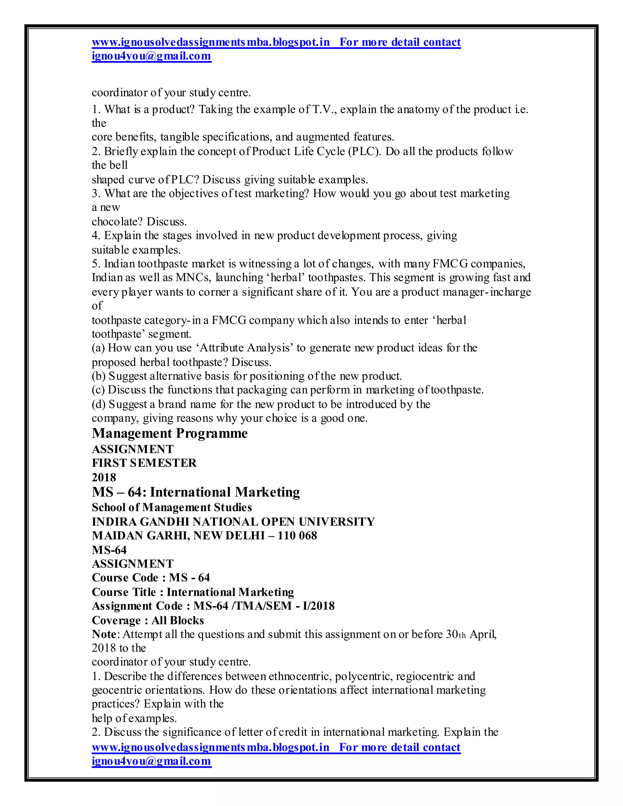 www.ignousolvedassignmentsmba.blogspot.in For more detail contact
ignou4you@gmail.com
coordinator of your study centre.
1. What is a product? Taking the example of T.V., explain the anatomy of the product i.e.
the
core benefits, tangible specifications, and augmented features.
2. Briefly explain the concept of Product Life Cycle (PLC). Do all the products follow
the bell
shaped curve of PLC? Discuss giving suitable examples.
3. What are the objectives of test marketing? How would you go about test marketing
a new
chocolate? Discuss.
4. Explain the stages involved in new product development process, giving
suitable examples.
5. Indian toothpaste market is witnessing a lot of changes, with many FMCG companies,
Indian as well as MNCs, launching ‘herbal’ toothpastes. This segment is growing fast and
every player wants to corner a significant share of it. You are a product manager-incharge
of
toothpaste category-in a FMCG company which also intends to enter ‘herbal
toothpaste’ segment.
(a) How can you use ‘Attribute Analysis’ to generate new product ideas for the
proposed herbal toothpaste? Discuss.
(b) Suggest alternative basis for positioning of the new product.
(c) Discuss the functions that packaging can perform in marketing of toothpaste.
(d) Suggest a brand name for the new product to be introduced by the
company, giving reasons why your choice is a good one.
Management Programme
ASSIGNMENT
FIRST SEMESTER
2018
MS – 64: International Marketing
School of Management Studies
INDIRA GANDHI NATIONAL OPEN UNIVERSITY
MAIDAN GARHI, NEW DELHI – 110 068
MS-64
ASSIGNMENT
Course Code : MS - 64
Course Title : International Marketing
Assignment Code : MS-64 /TMA/SEM - I/2018
Coverage : All Blocks
Note: Attempt all the questions and submit this assignment on or before 30th April,
2018 to the
coordinator of your study centre.
1. Describe the differences between ethnocentric, polycentric, regiocentric and
geocentric orientations. How do these orientations affect international marketing
practices? Explain with the
help of examples.
2. Discuss the significance of letter of credit in international marketing. Explain the
www.ignousolvedassignmentsmba.blogspot.in For more detail contact
ignou4you@gmail.com
 