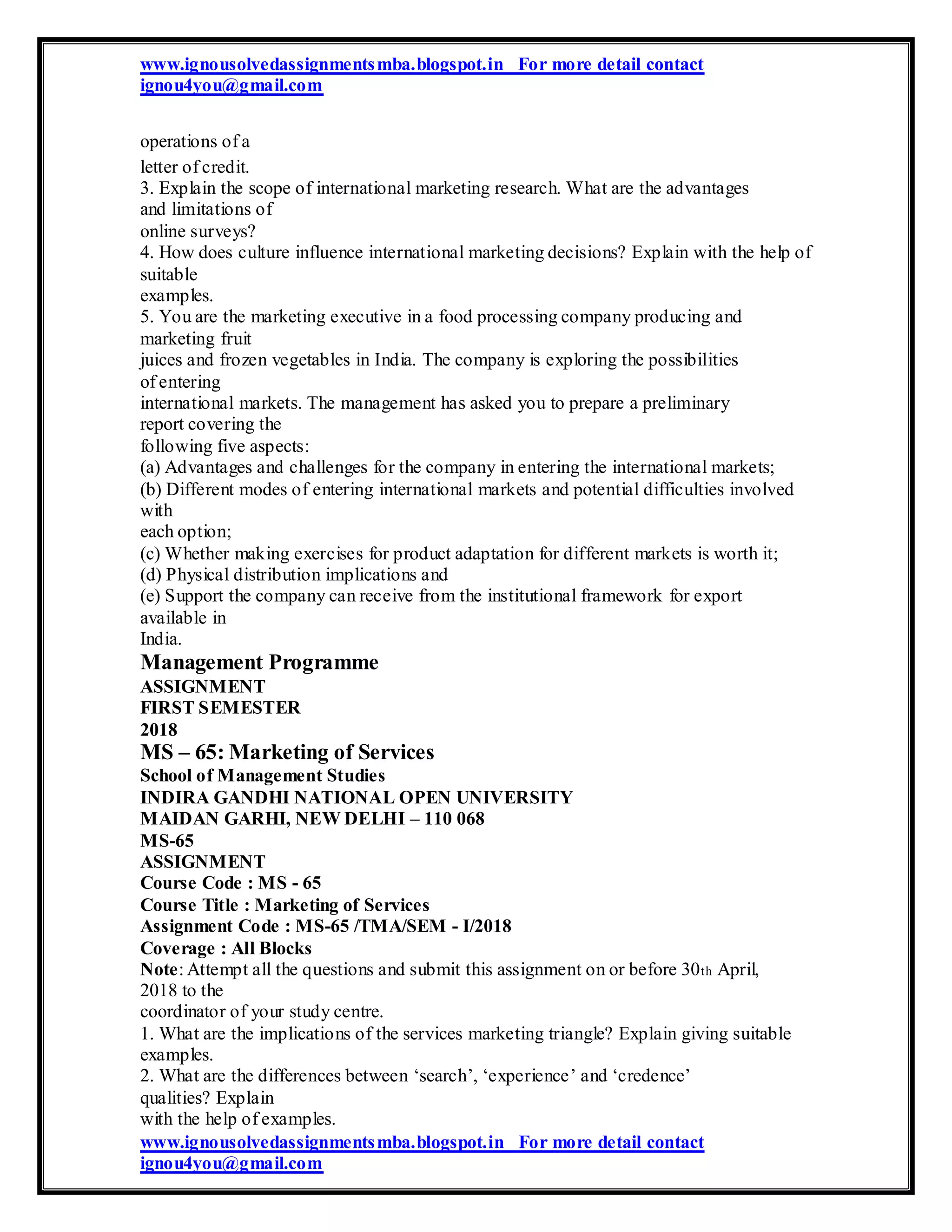 www.ignousolvedassignmentsmba.blogspot.in For more detail contact
ignou4you@gmail.com
operations of a
letter of credit.
3. Explain the scope of international marketing research. What are the advantages
and limitations of
online surveys?
4. How does culture influence international marketing decisions? Explain with the help of
suitable
examples.
5. You are the marketing executive in a food processing company producing and
marketing fruit
juices and frozen vegetables in India. The company is exploring the possibilities
of entering
international markets. The management has asked you to prepare a preliminary
report covering the
following five aspects:
(a) Advantages and challenges for the company in entering the international markets;
(b) Different modes of entering international markets and potential difficulties involved
with
each option;
(c) Whether making exercises for product adaptation for different markets is worth it;
(d) Physical distribution implications and
(e) Support the company can receive from the institutional framework for export
available in
India.
Management Programme
ASSIGNMENT
FIRST SEMESTER
2018
MS – 65: Marketing of Services
School of Management Studies
INDIRA GANDHI NATIONAL OPEN UNIVERSITY
MAIDAN GARHI, NEW DELHI – 110 068
MS-65
ASSIGNMENT
Course Code : MS - 65
Course Title : Marketing of Services
Assignment Code : MS-65 /TMA/SEM - I/2018
Coverage : All Blocks
Note: Attempt all the questions and submit this assignment on or before 30th April,
2018 to the
coordinator of your study centre.
1. What are the implications of the services marketing triangle? Explain giving suitable
examples.
2. What are the differences between ‘search’, ‘experience’ and ‘credence’
qualities? Explain
with the help of examples.
www.ignousolvedassignmentsmba.blogspot.in For more detail contact
ignou4you@gmail.com
 