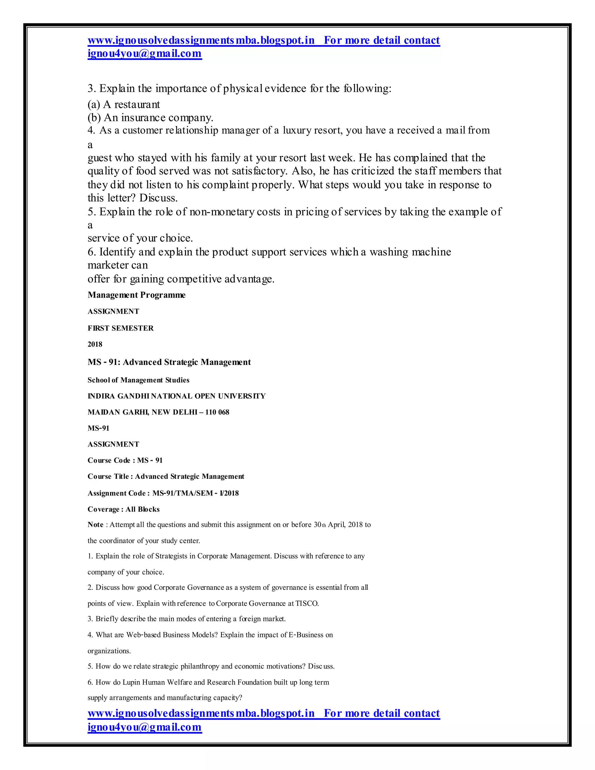 www.ignousolvedassignmentsmba.blogspot.in For more detail contact
ignou4you@gmail.com
3. Explain the importance of physical evidence for the following:
(a) A restaurant
(b) An insurance company.
4. As a customer relationship manager of a luxury resort, you have a received a mail from
a
guest who stayed with his family at your resort last week. He has complained that the
quality of food served was not satisfactory. Also, he has criticized the staff members that
they did not listen to his complaint properly. What steps would you take in response to
this letter? Discuss.
5. Explain the role of non-monetary costs in pricing of services by taking the example of
a
service of your choice.
6. Identify and explain the product support services which a washing machine
marketer can
offer for gaining competitive advantage.
ManagementProgramme
ASSIGNMENT
FIRST SEMESTER
2018
MS -91:Advanced Strategic Management
Schoolof Management Studies
INDIRA GANDHINATIONAL OPEN UNIVERSITY
MAIDAN GARHI, NEW DELHI– 110 068
MS-91
ASSIGNMENT
Course Code : MS - 91
Course Title: Advanced Strategic Management
Assignment Code: MS-91/TMA/SEM- I/2018
Coverage: All Blocks
Note :Attemptall thequestions and submit this assignment on or before 30th April, 2018 to
the coordinator of your study center.
1. Explain the role of Strategists in Corporate Management.Discuss with referenceto any
company of your choice.
2. Discuss how good Corporate Governanceas asystem of governanceis essentialfrom all
points of view. Explain withreference toCorporateGovernance atTISCO.
3. Briefly describethe main modes of entering a foreign market.
4. What are Web-based Business Models? Explain the impact of E-Business on
organizations.
5. How do werelatestrategic philanthropy and economic motivations? Discuss.
6. How do Lupin Human Welfareand Research Foundation built up long term
supply arrangements and manufacturing capacity?
www.ignousolvedassignmentsmba.blogspot.in For more detail contact
ignou4you@gmail.com
 