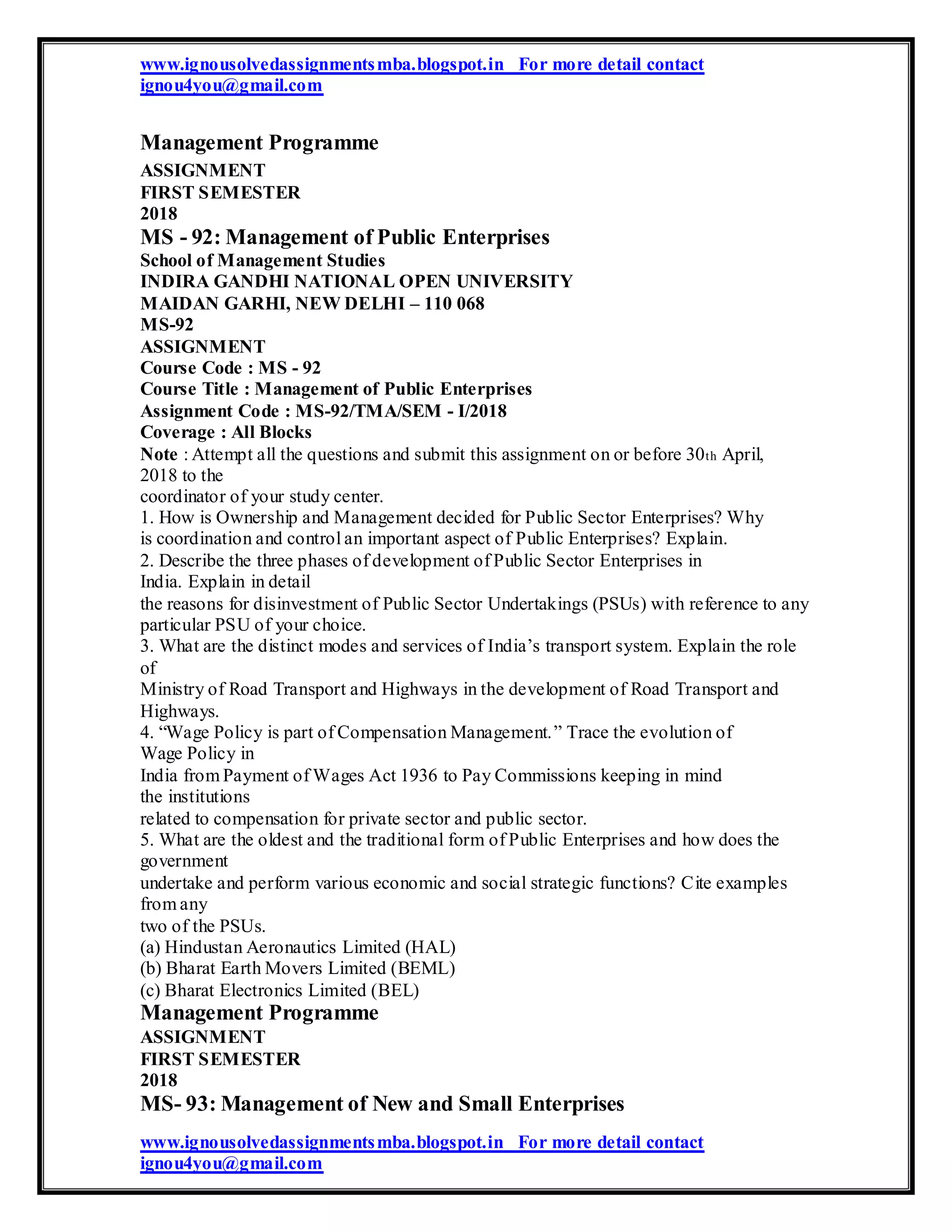 www.ignousolvedassignmentsmba.blogspot.in For more detail contact
ignou4you@gmail.com
Management Programme
ASSIGNMENT
FIRST SEMESTER
2018
MS - 92: Management of Public Enterprises
School of Management Studies
INDIRA GANDHI NATIONAL OPEN UNIVERSITY
MAIDAN GARHI, NEW DELHI – 110 068
MS-92
ASSIGNMENT
Course Code : MS - 92
Course Title : Management of Public Enterprises
Assignment Code : MS-92/TMA/SEM - I/2018
Coverage : All Blocks
Note : Attempt all the questions and submit this assignment on or before 30th April,
2018 to the
coordinator of your study center.
1. How is Ownership and Management decided for Public Sector Enterprises? Why
is coordination and control an important aspect of Public Enterprises? Explain.
2. Describe the three phases of development of Public Sector Enterprises in
India. Explain in detail
the reasons for disinvestment of Public Sector Undertakings (PSUs) with reference to any
particular PSU of your choice.
3. What are the distinct modes and services of India’s transport system. Explain the role
of
Ministry of Road Transport and Highways in the development of Road Transport and
Highways.
4. “Wage Policy is part of Compensation Management.” Trace the evolution of
Wage Policy in
India from Payment of Wages Act 1936 to Pay Commissions keeping in mind
the institutions
related to compensation for private sector and public sector.
5. What are the oldest and the traditional form of Public Enterprises and how does the
government
undertake and perform various economic and social strategic functions? Cite examples
from any
two of the PSUs.
(a) Hindustan Aeronautics Limited (HAL)
(b) Bharat Earth Movers Limited (BEML)
(c) Bharat Electronics Limited (BEL)
Management Programme
ASSIGNMENT
FIRST SEMESTER
2018
MS- 93: Management of New and Small Enterprises
www.ignousolvedassignmentsmba.blogspot.in For more detail contact
ignou4you@gmail.com
 
