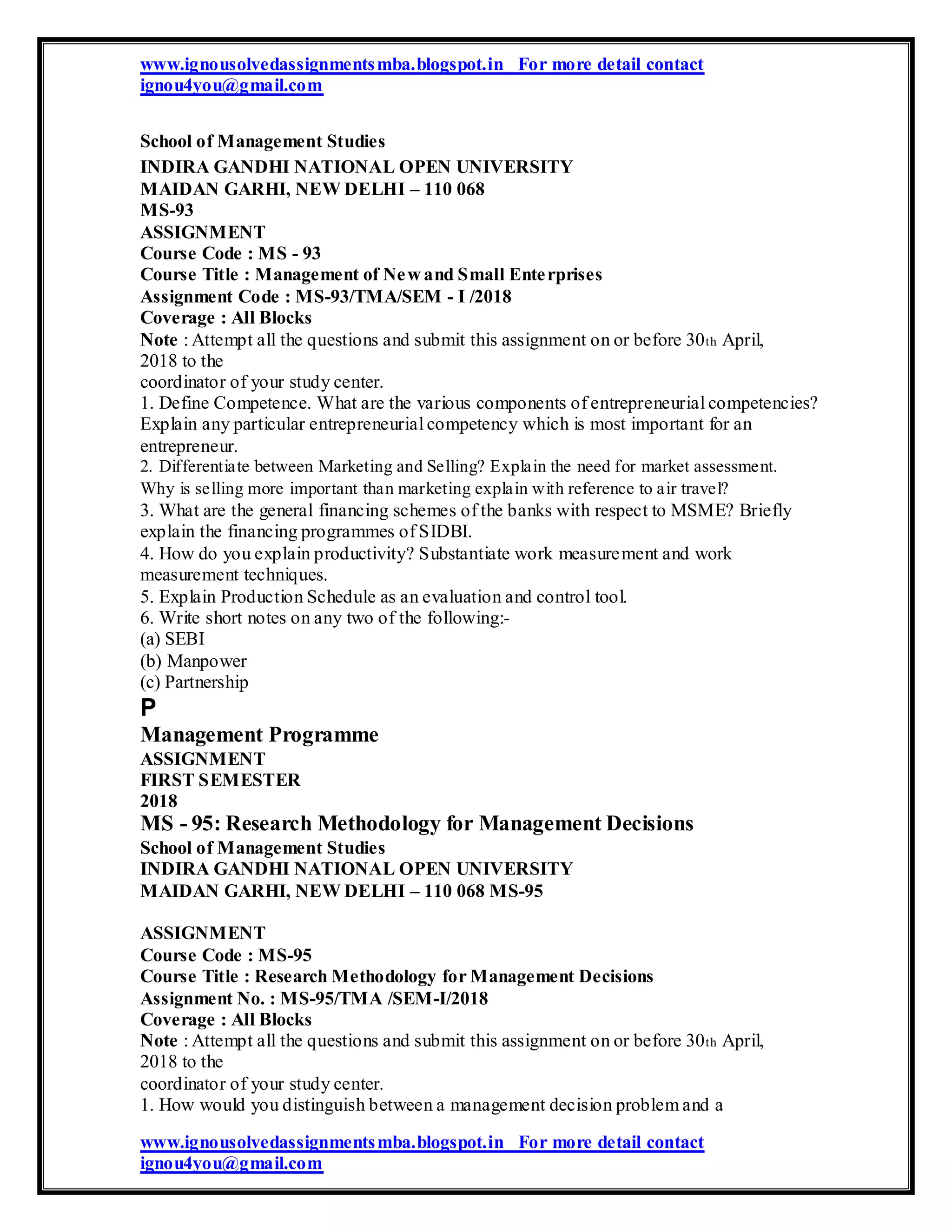 www.ignousolvedassignmentsmba.blogspot.in For more detail contact
ignou4you@gmail.com
School of Management Studies
INDIRA GANDHI NATIONAL OPEN UNIVERSITY
MAIDAN GARHI, NEW DELHI – 110 068
MS-93
ASSIGNMENT
Course Code : MS - 93
Course Title : Management of New and Small Enterprises
Assignment Code : MS-93/TMA/SEM - I /2018
Coverage : All Blocks
Note : Attempt all the questions and submit this assignment on or before 30th April,
2018 to the
coordinator of your study center.
1. Define Competence. What are the various components of entrepreneurial competencies?
Explain any particular entrepreneurial competency which is most important for an
entrepreneur.
2. Differentiate between Marketing and Selling? Explain the need for market assessment.
Why is selling more important than marketing explain with reference to air travel?
3. What are the general financing schemes of the banks with respect to MSME? Briefly
explain the financing programmes of SIDBI.
4. How do you explain productivity? Substantiate work measurement and work
measurement techniques.
5. Explain Production Schedule as an evaluation and control tool.
6. Write short notes on any two of the following:-
(a) SEBI
(b) Manpower
(c) Partnership
P
Management Programme
ASSIGNMENT
FIRST SEMESTER
2018
MS - 95: Research Methodology for Management Decisions
School of Management Studies
INDIRA GANDHI NATIONAL OPEN UNIVERSITY
MAIDAN GARHI, NEW DELHI – 110 068 MS-95
ASSIGNMENT
Course Code : MS-95
Course Title : Research Methodology for Management Decisions
Assignment No. : MS-95/TMA /SEM-I/2018
Coverage : All Blocks
Note : Attempt all the questions and submit this assignment on or before 30th April,
2018 to the
coordinator of your study center.
1. How would you distinguish between a management decision problem and a
www.ignousolvedassignmentsmba.blogspot.in For more detail contact
ignou4you@gmail.com
 