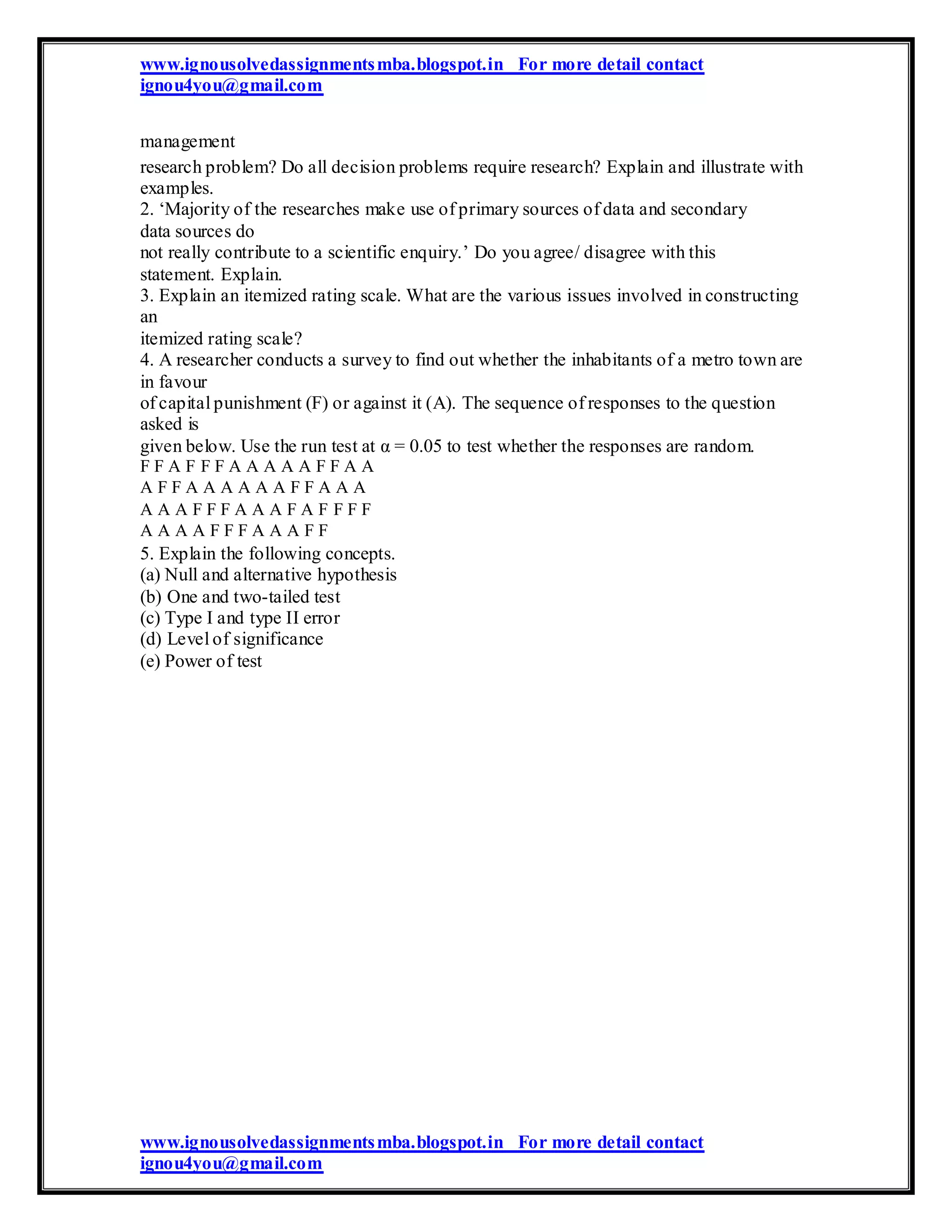 www.ignousolvedassignmentsmba.blogspot.in For more detail contact
ignou4you@gmail.com
management
research problem? Do all decision problems require research? Explain and illustrate with
examples.
2. ‘Majority of the researches make use of primary sources of data and secondary
data sources do
not really contribute to a scientific enquiry.’ Do you agree/ disagree with this
statement. Explain.
3. Explain an itemized rating scale. What are the various issues involved in constructing
an
itemized rating scale?
4. A researcher conducts a survey to find out whether the inhabitants of a metro town are
in favour
of capital punishment (F) or against it (A). The sequence of responses to the question
asked is
given below. Use the run test at α = 0.05 to test whether the responses are random.
F F A F F F A A A A A F F A A
A F F A A A A A A F F A A A
A A A F F F A A A F A F F F F
A A A A F F F A A A F F
5. Explain the following concepts.
(a) Null and alternative hypothesis
(b) One and two-tailed test
(c) Type I and type II error
(d) Level of significance
(e) Power of test
www.ignousolvedassignmentsmba.blogspot.in For more detail contact
ignou4you@gmail.com
 
