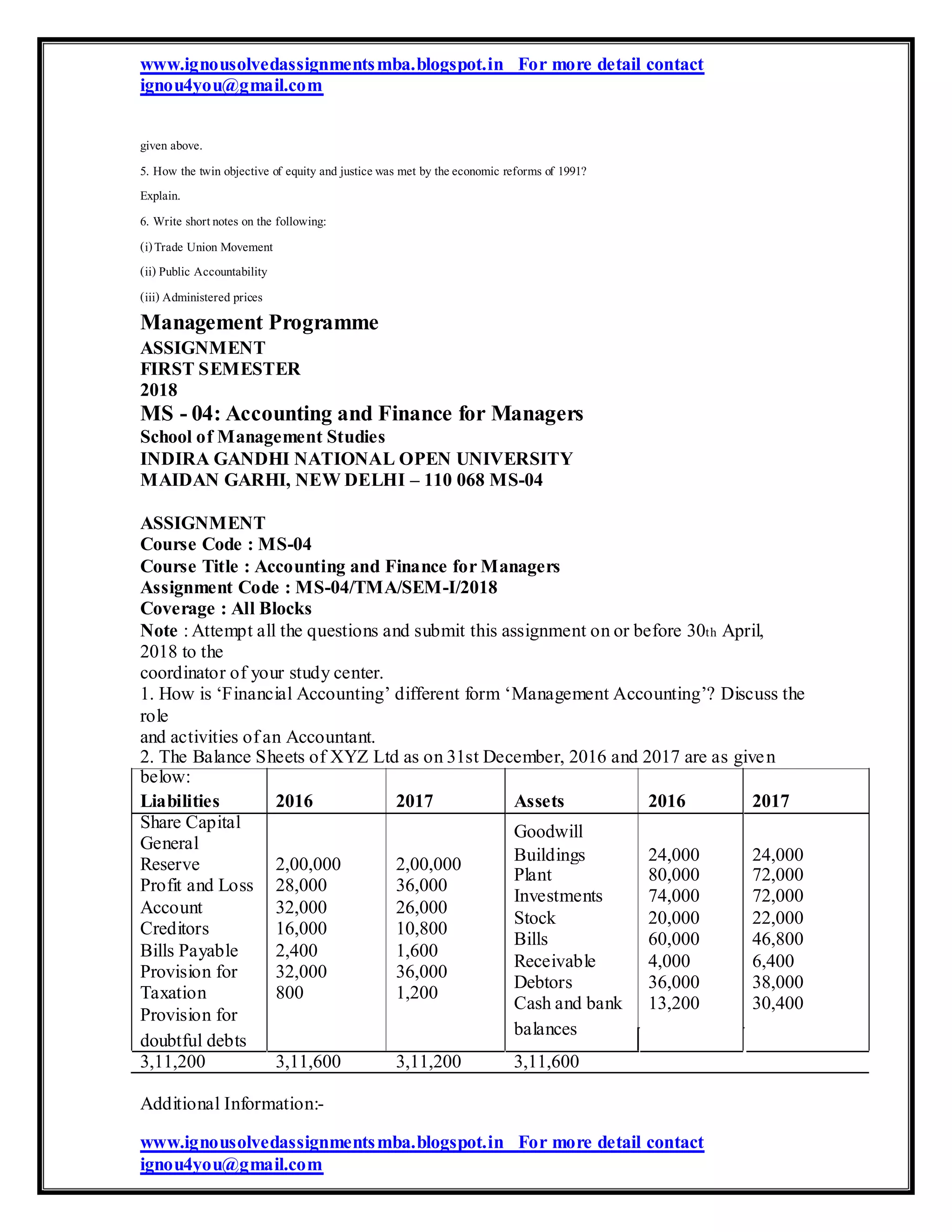 www.ignousolvedassignmentsmba.blogspot.in For more detail contact
ignou4you@gmail.com
given above.
5. How the twin objective of equity and justicewas met by theeconomic reforms of 1991?
Explain.
6. Write shortnotes on the following:
(i)Trade Union Movement
(ii) Public Accountability
(iii) Administered prices
Management Programme
ASSIGNMENT
FIRST SEMESTER
2018
MS - 04: Accounting and Finance for Managers
School of Management Studies
INDIRA GANDHI NATIONAL OPEN UNIVERSITY
MAIDAN GARHI, NEW DELHI – 110 068 MS-04
ASSIGNMENT
Course Code : MS-04
Course Title : Accounting and Finance for Managers
Assignment Code : MS-04/TMA/SEM-I/2018
Coverage : All Blocks
Note : Attempt all the questions and submit this assignment on or before 30th April,
2018 to the
coordinator of your study center.
1. How is ‘Financial Accounting’ different form ‘Management Accounting’? Discuss the
role
and activities of an Accountant.
2. The Balance Sheets of XYZ Ltd as on 31st December, 2016 and 2017 are as given
below:
Liabilities 2016 2017 Assets 2016 2017
Share Capital
Goodwill
General
Buildings 24,000 24,000
Reserve 2,00,000 2,00,000
Plant 80,000 72,000
Profit and Loss 28,000 36,000
Investments 74,000 72,000
Account 32,000 26,000
Stock 20,000 22,000
Creditors 16,000 10,800
Bills 60,000 46,800
Bills Payable 2,400 1,600
Receivable 4,000 6,400
Provision for 32,000 36,000
Debtors 36,000 38,000
Taxation 800 1,200
Cash and bank 13,200 30,400
Provision for
balances
doubtful debts
3,11,200 3,11,600 3,11,200 3,11,600
Additional Information:-
www.ignousolvedassignmentsmba.blogspot.in For more detail contact
ignou4you@gmail.com
 