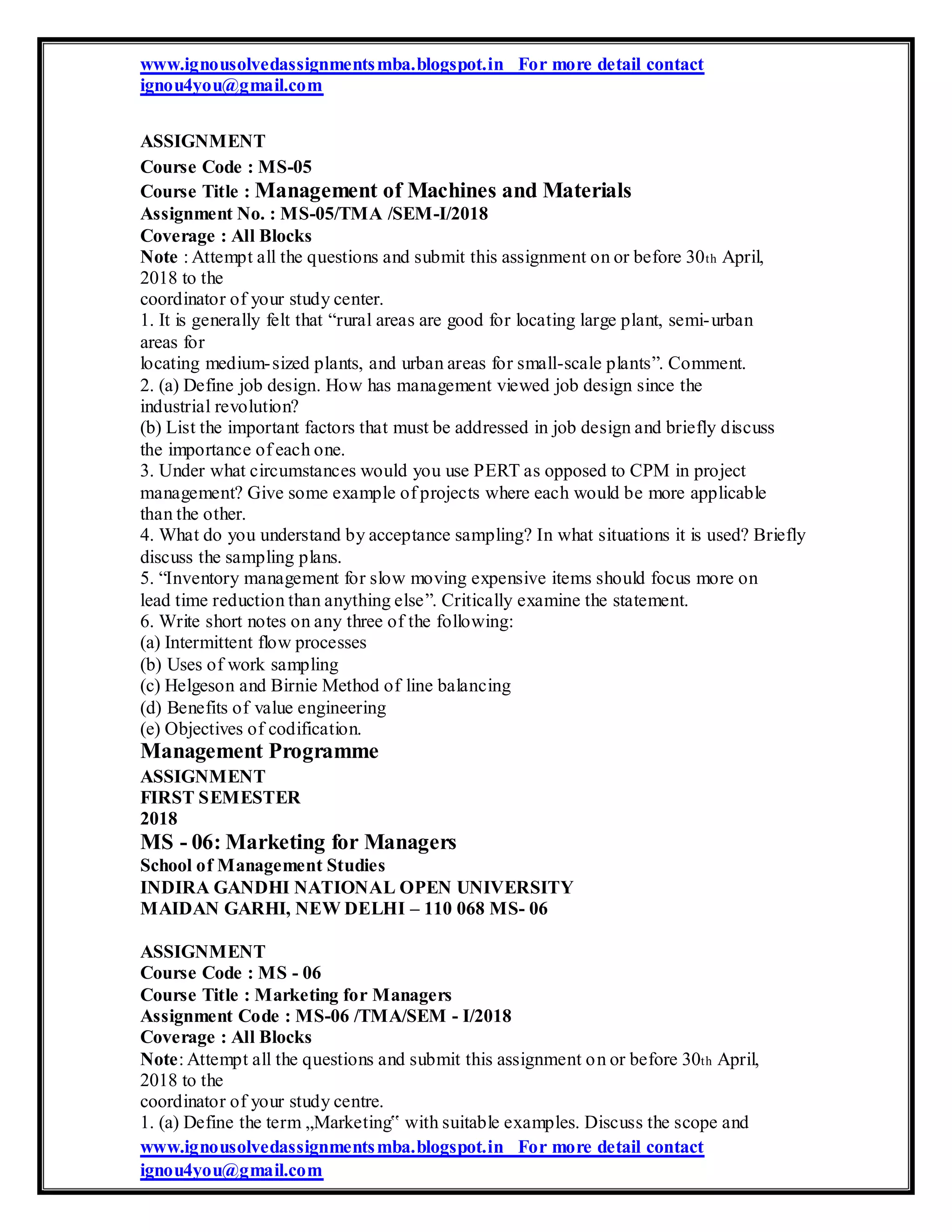 www.ignousolvedassignmentsmba.blogspot.in For more detail contact
ignou4you@gmail.com
ASSIGNMENT
Course Code : MS-05
Course Title : Management of Machines and Materials
Assignment No. : MS-05/TMA /SEM-I/2018
Coverage : All Blocks
Note : Attempt all the questions and submit this assignment on or before 30th April,
2018 to the
coordinator of your study center.
1. It is generally felt that “rural areas are good for locating large plant, semi-urban
areas for
locating medium-sized plants, and urban areas for small-scale plants”. Comment.
2. (a) Define job design. How has management viewed job design since the
industrial revolution?
(b) List the important factors that must be addressed in job design and briefly discuss
the importance of each one.
3. Under what circumstances would you use PERT as opposed to CPM in project
management? Give some example of projects where each would be more applicable
than the other.
4. What do you understand by acceptance sampling? In what situations it is used? Briefly
discuss the sampling plans.
5. “Inventory management for slow moving expensive items should focus more on
lead time reduction than anything else”. Critically examine the statement.
6. Write short notes on any three of the following:
(a) Intermittent flow processes
(b) Uses of work sampling
(c) Helgeson and Birnie Method of line balancing
(d) Benefits of value engineering
(e) Objectives of codification.
Management Programme
ASSIGNMENT
FIRST SEMESTER
2018
MS - 06: Marketing for Managers
School of Management Studies
INDIRA GANDHI NATIONAL OPEN UNIVERSITY
MAIDAN GARHI, NEW DELHI – 110 068 MS- 06
ASSIGNMENT
Course Code : MS - 06
Course Title : Marketing for Managers
Assignment Code : MS-06 /TMA/SEM - I/2018
Coverage : All Blocks
Note: Attempt all the questions and submit this assignment on or before 30th April,
2018 to the
coordinator of your study centre.
1. (a) Define the term „Marketing‟ with suitable examples. Discuss the scope and
www.ignousolvedassignmentsmba.blogspot.in For more detail contact
ignou4you@gmail.com
 