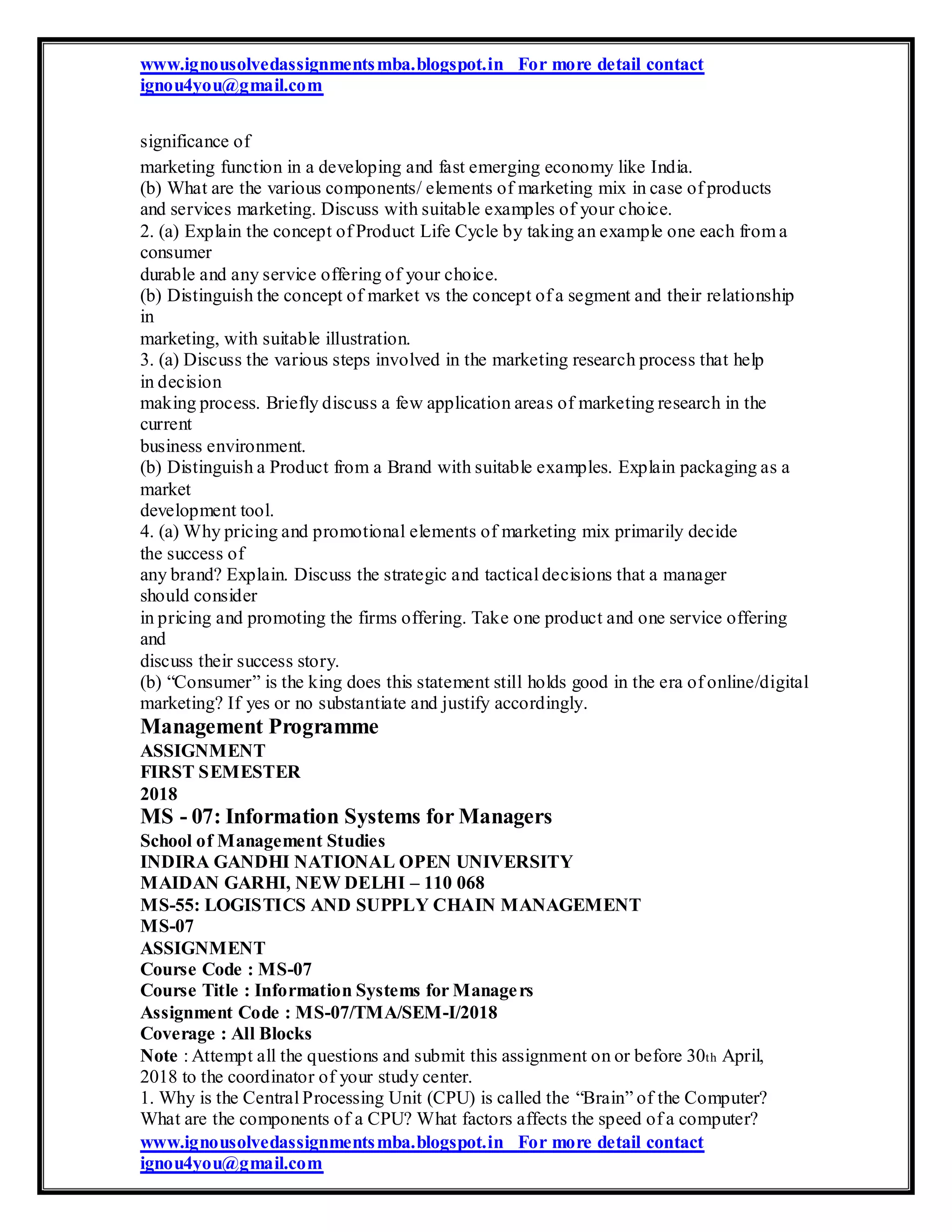 www.ignousolvedassignmentsmba.blogspot.in For more detail contact
ignou4you@gmail.com
significance of
marketing function in a developing and fast emerging economy like India.
(b) What are the various components/ elements of marketing mix in case of products
and services marketing. Discuss with suitable examples of your choice.
2. (a) Explain the concept of Product Life Cycle by taking an example one each from a
consumer
durable and any service offering of your choice.
(b) Distinguish the concept of market vs the concept of a segment and their relationship
in
marketing, with suitable illustration.
3. (a) Discuss the various steps involved in the marketing research process that help
in decision
making process. Briefly discuss a few application areas of marketing research in the
current
business environment.
(b) Distinguish a Product from a Brand with suitable examples. Explain packaging as a
market
development tool.
4. (a) Why pricing and promotional elements of marketing mix primarily decide
the success of
any brand? Explain. Discuss the strategic and tactical decisions that a manager
should consider
in pricing and promoting the firms offering. Take one product and one service offering
and
discuss their success story.
(b) “Consumer” is the king does this statement still holds good in the era of online/digital
marketing? If yes or no substantiate and justify accordingly.
Management Programme
ASSIGNMENT
FIRST SEMESTER
2018
MS - 07: Information Systems for Managers
School of Management Studies
INDIRA GANDHI NATIONAL OPEN UNIVERSITY
MAIDAN GARHI, NEW DELHI – 110 068
MS-55: LOGISTICS AND SUPPLY CHAIN MANAGEMENT
MS-07
ASSIGNMENT
Course Code : MS-07
Course Title : Information Systems for Managers
Assignment Code : MS-07/TMA/SEM-I/2018
Coverage : All Blocks
Note : Attempt all the questions and submit this assignment on or before 30th April,
2018 to the coordinator of your study center.
1. Why is the Central Processing Unit (CPU) is called the “Brain” of the Computer?
What are the components of a CPU? What factors affects the speed of a computer?
www.ignousolvedassignmentsmba.blogspot.in For more detail contact
ignou4you@gmail.com
 