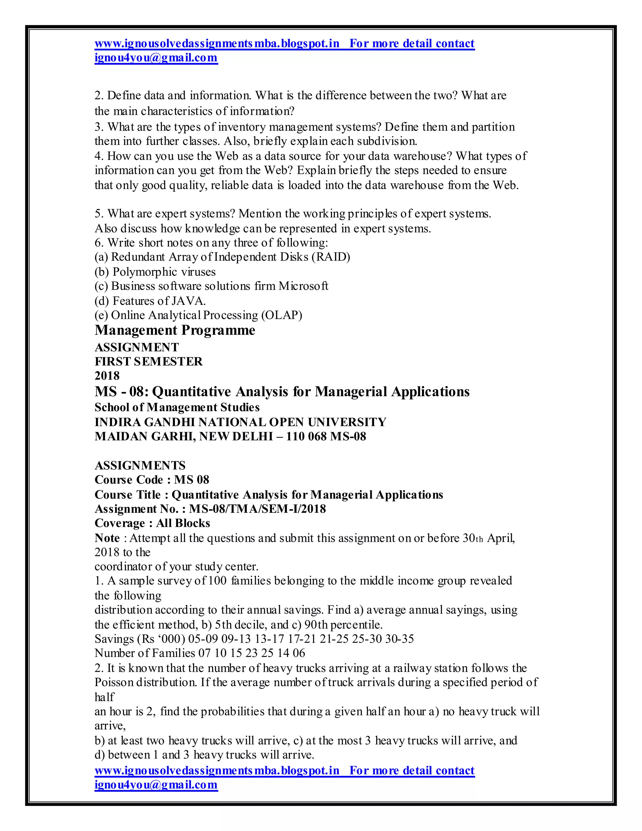 www.ignousolvedassignmentsmba.blogspot.in For more detail contact
ignou4you@gmail.com
2. Define data and information. What is the difference between the two? What are
the main characteristics of information?
3. What are the types of inventory management systems? Define them and partition
them into further classes. Also, briefly explain each subdivision.
4. How can you use the Web as a data source for your data warehouse? What types of
information can you get from the Web? Explain briefly the steps needed to ensure
that only good quality, reliable data is loaded into the data warehouse from the Web.
5. What are expert systems? Mention the working principles of expert systems.
Also discuss how knowledge can be represented in expert systems.
6. Write short notes on any three of following:
(a) Redundant Array of Independent Disks (RAID)
(b) Polymorphic viruses
(c) Business software solutions firm Microsoft
(d) Features of JAVA.
(e) Online Analytical Processing (OLAP)
Management Programme
ASSIGNMENT
FIRST SEMESTER
2018
MS - 08: Quantitative Analysis for Managerial Applications
School of Management Studies
INDIRA GANDHI NATIONAL OPEN UNIVERSITY
MAIDAN GARHI, NEW DELHI – 110 068 MS-08
ASSIGNMENTS
Course Code : MS 08
Course Title : Quantitative Analysis for Managerial Applications
Assignment No. : MS-08/TMA/SEM-I/2018
Coverage : All Blocks
Note : Attempt all the questions and submit this assignment on or before 30th April,
2018 to the
coordinator of your study center.
1. A sample survey of 100 families belonging to the middle income group revealed
the following
distribution according to their annual savings. Find a) average annual sayings, using
the efficient method, b) 5th decile, and c) 90th percentile.
Savings (Rs ‘000) 05-09 09-13 13-17 17-21 21-25 25-30 30-35
Number of Families 07 10 15 23 25 14 06
2. It is known that the number of heavy trucks arriving at a railway station follows the
Poisson distribution. If the average number of truck arrivals during a specified period of
half
an hour is 2, find the probabilities that during a given half an hour a) no heavy truck will
arrive,
b) at least two heavy trucks will arrive, c) at the most 3 heavy trucks will arrive, and
d) between 1 and 3 heavy trucks will arrive.
www.ignousolvedassignmentsmba.blogspot.in For more detail contact
ignou4you@gmail.com
 