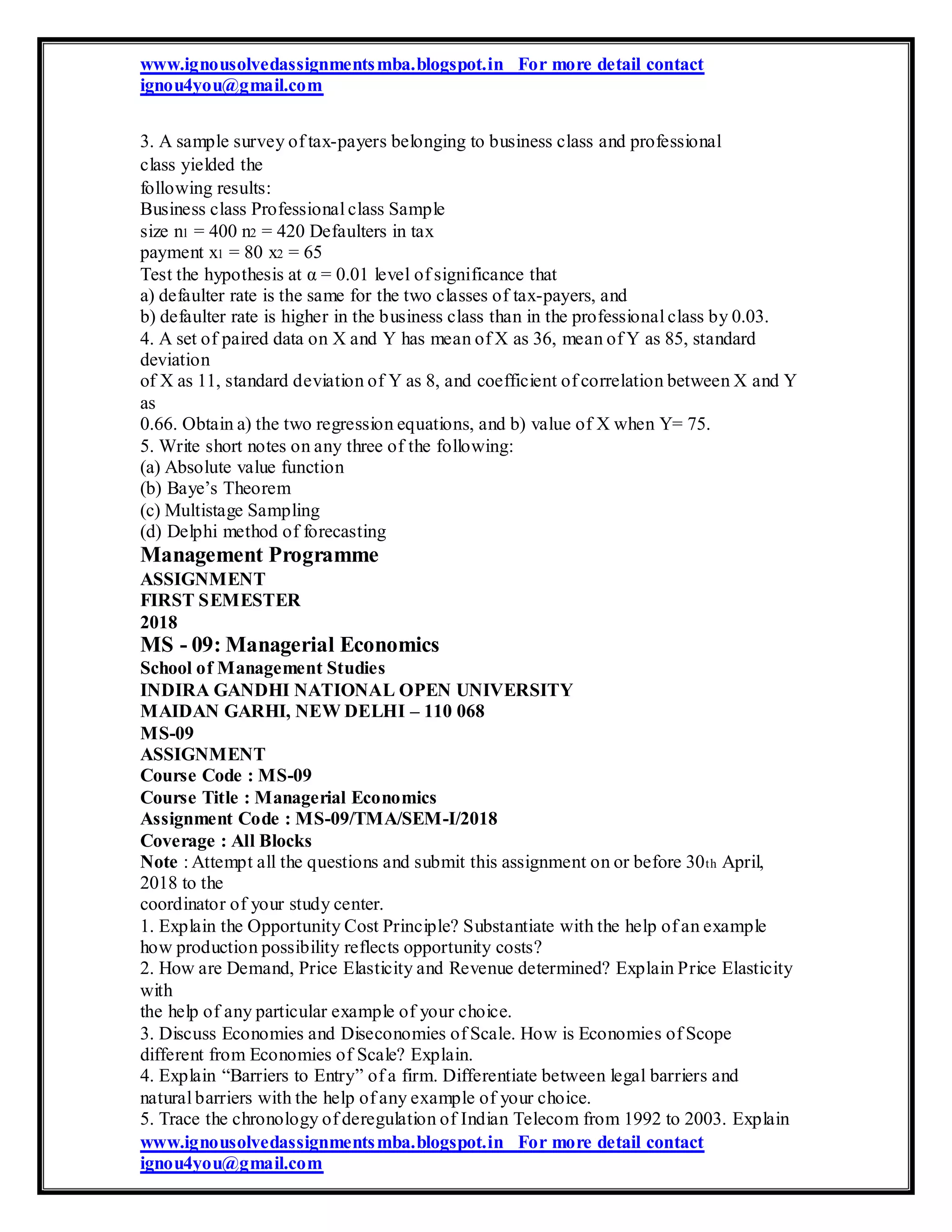 www.ignousolvedassignmentsmba.blogspot.in For more detail contact
ignou4you@gmail.com
3. A sample survey of tax-payers belonging to business class and professional
class yielded the
following results:
Business class Professional class Sample
size n1 = 400 n2 = 420 Defaulters in tax
payment x1 = 80 x2 = 65
Test the hypothesis at α = 0.01 level of significance that
a) defaulter rate is the same for the two classes of tax-payers, and
b) defaulter rate is higher in the business class than in the professional class by 0.03.
4. A set of paired data on X and Y has mean of X as 36, mean of Y as 85, standard
deviation
of X as 11, standard deviation of Y as 8, and coefficient of correlation between X and Y
as
0.66. Obtain a) the two regression equations, and b) value of X when Y= 75.
5. Write short notes on any three of the following:
(a) Absolute value function
(b) Baye’s Theorem
(c) Multistage Sampling
(d) Delphi method of forecasting
Management Programme
ASSIGNMENT
FIRST SEMESTER
2018
MS - 09: Managerial Economics
School of Management Studies
INDIRA GANDHI NATIONAL OPEN UNIVERSITY
MAIDAN GARHI, NEW DELHI – 110 068
MS-09
ASSIGNMENT
Course Code : MS-09
Course Title : Managerial Economics
Assignment Code : MS-09/TMA/SEM-I/2018
Coverage : All Blocks
Note : Attempt all the questions and submit this assignment on or before 30th April,
2018 to the
coordinator of your study center.
1. Explain the Opportunity Cost Principle? Substantiate with the help of an example
how production possibility reflects opportunity costs?
2. How are Demand, Price Elasticity and Revenue determined? Explain Price Elasticity
with
the help of any particular example of your choice.
3. Discuss Economies and Diseconomies of Scale. How is Economies of Scope
different from Economies of Scale? Explain.
4. Explain “Barriers to Entry” of a firm. Differentiate between legal barriers and
natural barriers with the help of any example of your choice.
5. Trace the chronology of deregulation of Indian Telecom from 1992 to 2003. Explain
www.ignousolvedassignmentsmba.blogspot.in For more detail contact
ignou4you@gmail.com
 