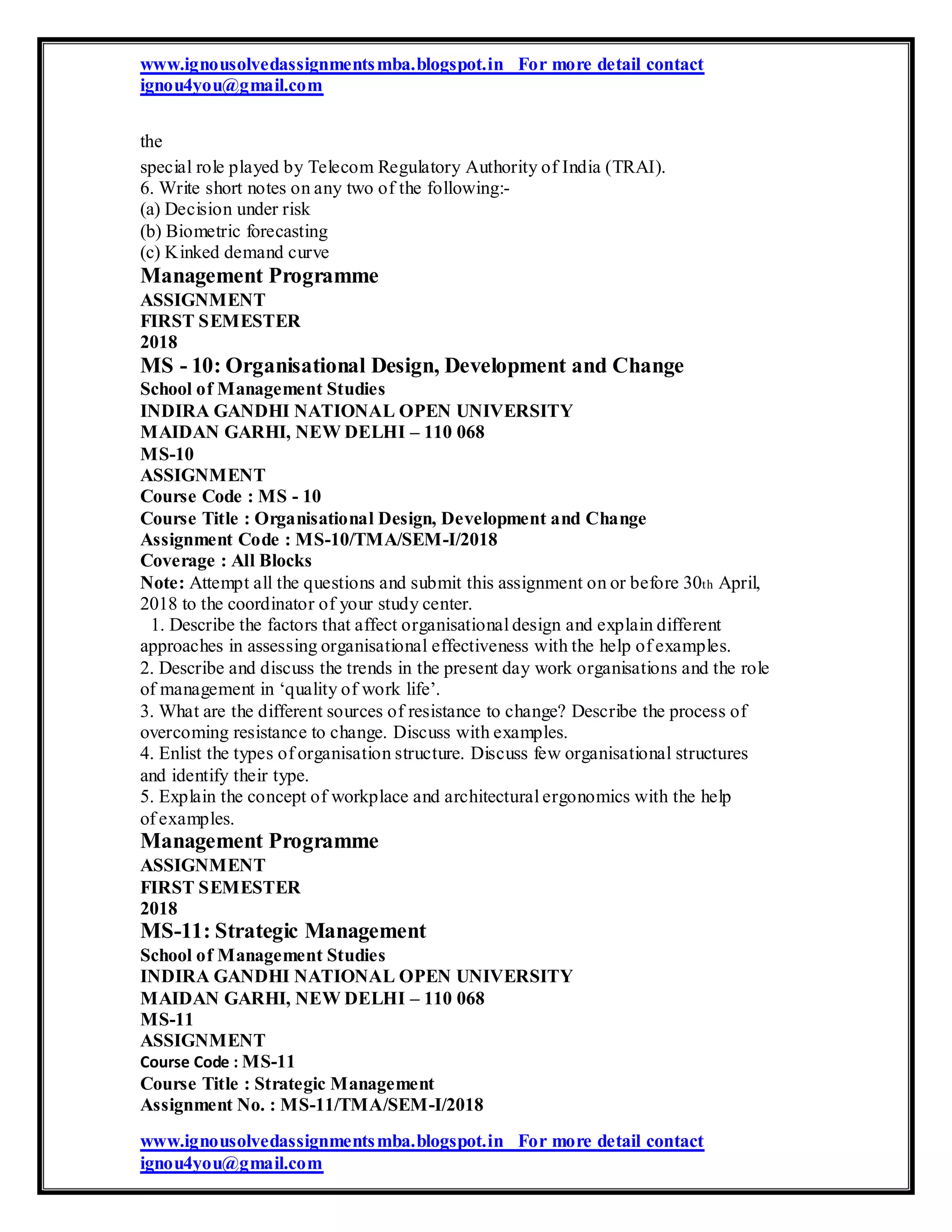 www.ignousolvedassignmentsmba.blogspot.in For more detail contact
ignou4you@gmail.com
the
special role played by Telecom Regulatory Authority of India (TRAI).
6. Write short notes on any two of the following:-
(a) Decision under risk
(b) Biometric forecasting
(c) Kinked demand curve
Management Programme
ASSIGNMENT
FIRST SEMESTER
2018
MS - 10: Organisational Design, Development and Change
School of Management Studies
INDIRA GANDHI NATIONAL OPEN UNIVERSITY
MAIDAN GARHI, NEW DELHI – 110 068
MS-10
ASSIGNMENT
Course Code : MS - 10
Course Title : Organisational Design, Development and Change
Assignment Code : MS-10/TMA/SEM-I/2018
Coverage : All Blocks
Note: Attempt all the questions and submit this assignment on or before 30th April,
2018 to the coordinator of your study center.
1. Describe the factors that affect organisational design and explain different
approaches in assessing organisational effectiveness with the help of examples.
2. Describe and discuss the trends in the present day work organisations and the role
of management in ‘quality of work life’.
3. What are the different sources of resistance to change? Describe the process of
overcoming resistance to change. Discuss with examples.
4. Enlist the types of organisation structure. Discuss few organisational structures
and identify their type.
5. Explain the concept of workplace and architectural ergonomics with the help
of examples.
Management Programme
ASSIGNMENT
FIRST SEMESTER
2018
MS-11: Strategic Management
School of Management Studies
INDIRA GANDHI NATIONAL OPEN UNIVERSITY
MAIDAN GARHI, NEW DELHI – 110 068
MS-11
ASSIGNMENT
Course Code : MS-11
Course Title : Strategic Management
Assignment No. : MS-11/TMA/SEM-I/2018
www.ignousolvedassignmentsmba.blogspot.in For more detail contact
ignou4you@gmail.com
 