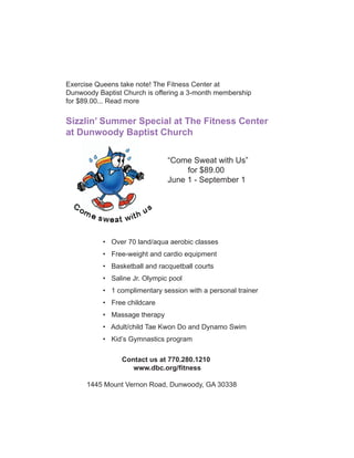 Exercise Queens take note! The Fitness Center at
Dunwoody Baptist Church is offering a 3-month membership
for $89.00... Read more

Sizzlin’ Summer Special at The Fitness Center
at Dunwoody Baptist Church

                               “Come Sweat with Us”
                                    for $89.00
                               June 1 - September 1




           • Over 70 land/aqua aerobic classes
           • Free-weight and cardio equipment
           • Basketball and racquetball courts
           • Saline Jr. Olympic pool
           • 1 complimentary session with a personal trainer
           • Free childcare
           • Massage therapy
           • Adult/child Tae Kwon Do and Dynamo Swim
           • Kid’s Gymnastics program

                Contact us at 770.280.1210
                   www.dbc.org/ﬁtness

      1445 Mount Vernon Road, Dunwoody, GA 30338
 