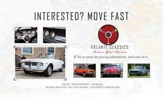 INTERESTED? MOVE FAST
V O L A N T E C L A S S I C S
Restore Your Passion
all us today for pricing information. And step on it.C
SALES | RESTORATION | STORAGE
SALEM, MA 01970 | 001+ 978.744.4036 | VOLANTECLASSICS.COM
 