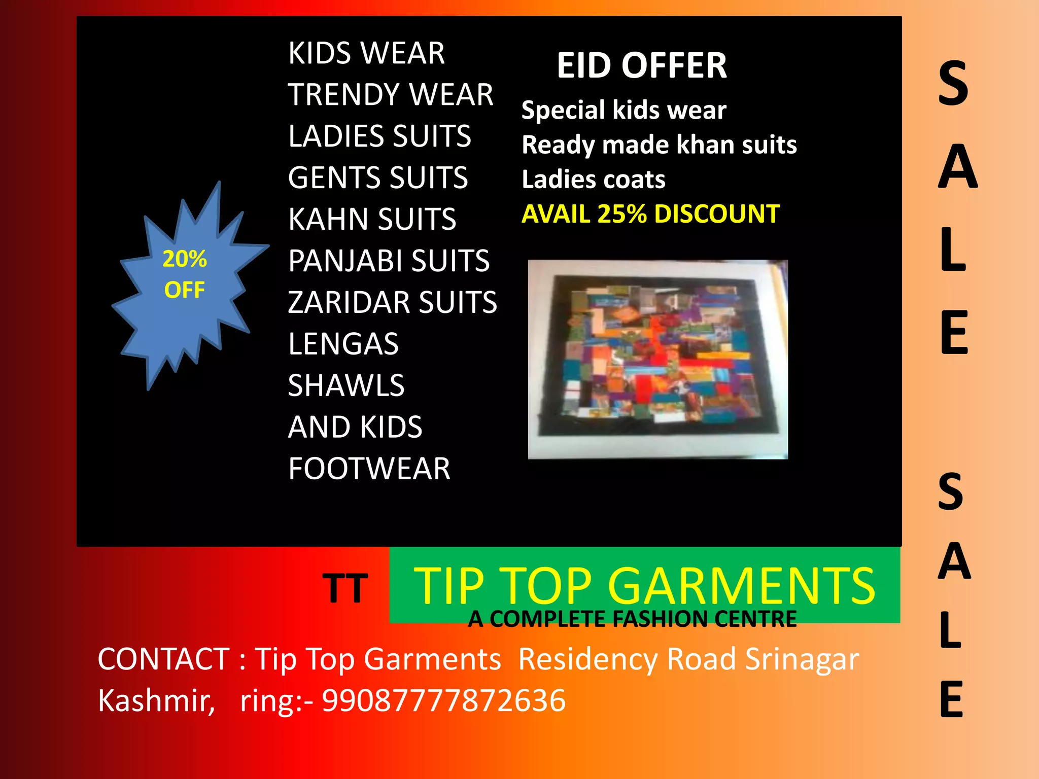 TIP TOP GARMENTSA COMPLETE FASHION CENTRE
20%
OFF
KIDS WEAR
TRENDY WEAR
LADIES SUITS
GENTS SUITS
KAHN SUITS
PANJABI SUITS
ZARIDAR SUITS
LENGAS
SHAWLS
AND KIDS
FOOTWEAR
EID OFFER
Special kids wear
Ready made khan suits
Ladies coats
AVAIL 25% DISCOUNT
CONTACT : Tip Top Garments Residency Road Srinagar
Kashmir, ring:- 99087777872636
TT
S
A
L
E
S
A
L
E
 