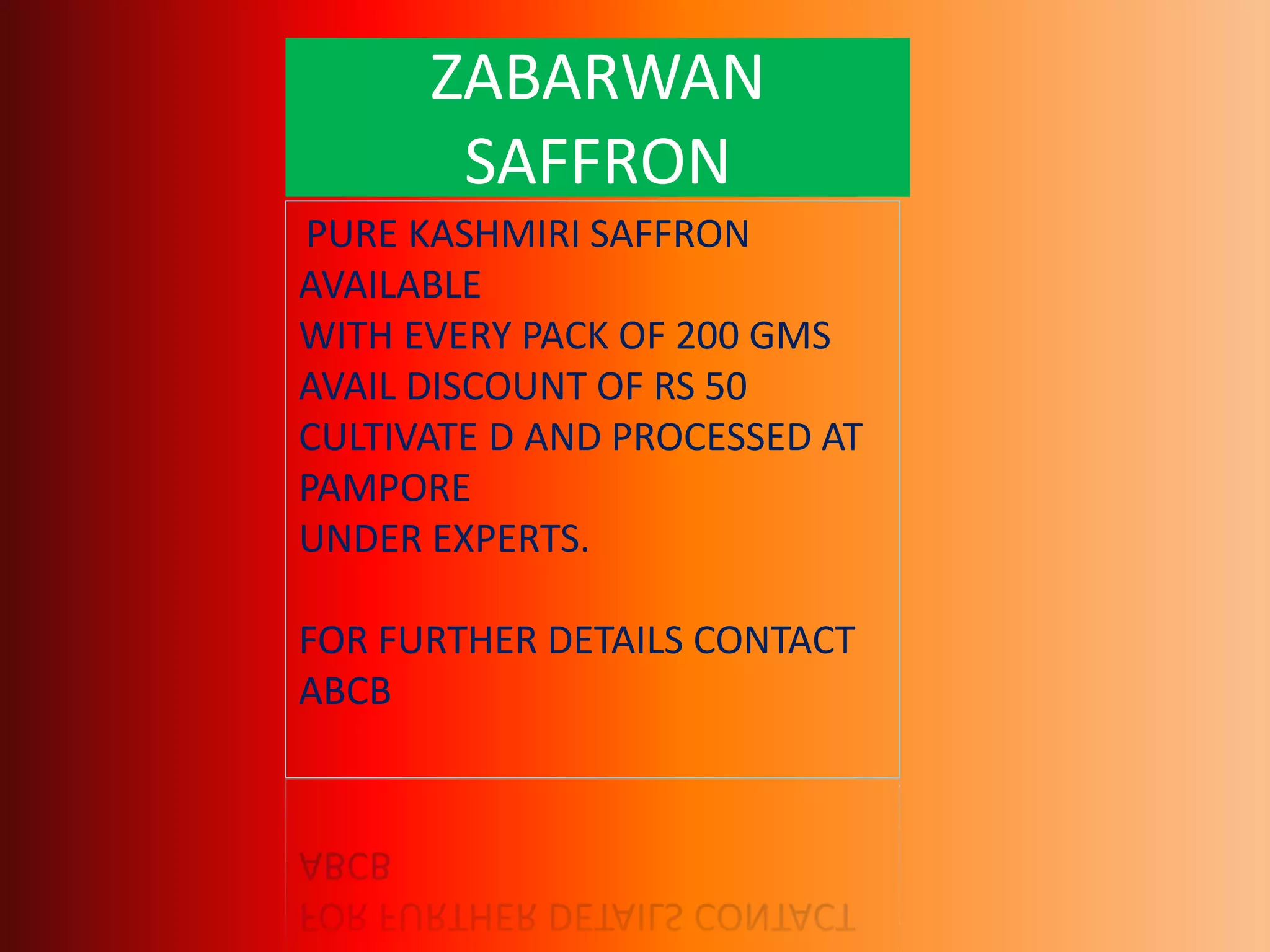 ZABARWAN
SAFFRON
PURE KASHMIRI SAFFRON
AVAILABLE
WITH EVERY PACK OF 200 GMS
AVAIL DISCOUNT OF RS 50
CULTIVATE D AND PROCESSED AT
PAMPORE
UNDER EXPERTS.
FOR FURTHER DETAILS CONTACT
ABCB
 