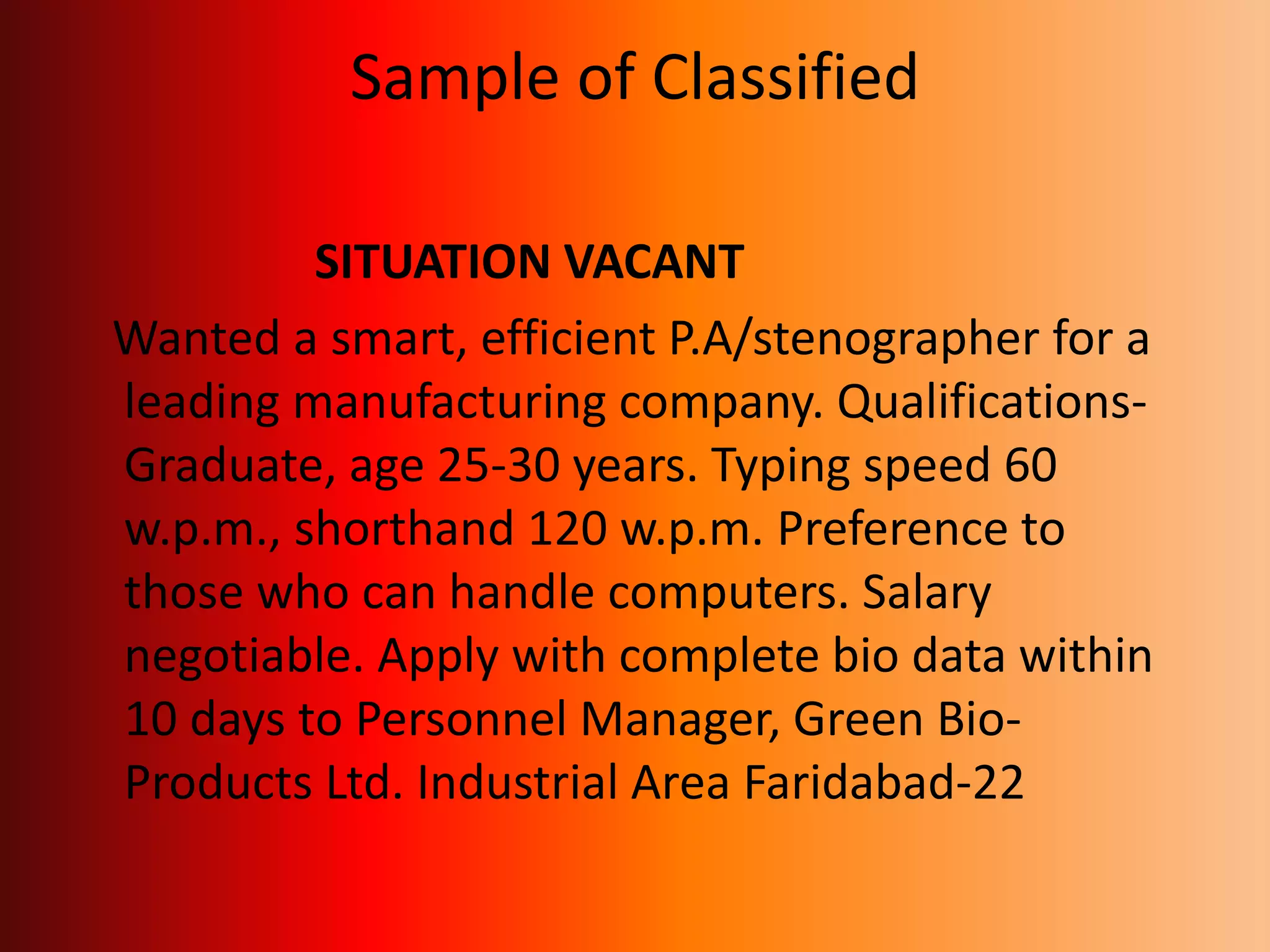 Sample of Classified
SITUATION VACANT
Wanted a smart, efficient P.A/stenographer for a
leading manufacturing company. Qualifications-
Graduate, age 25-30 years. Typing speed 60
w.p.m., shorthand 120 w.p.m. Preference to
those who can handle computers. Salary
negotiable. Apply with complete bio data within
10 days to Personnel Manager, Green Bio-
Products Ltd. Industrial Area Faridabad-22
 