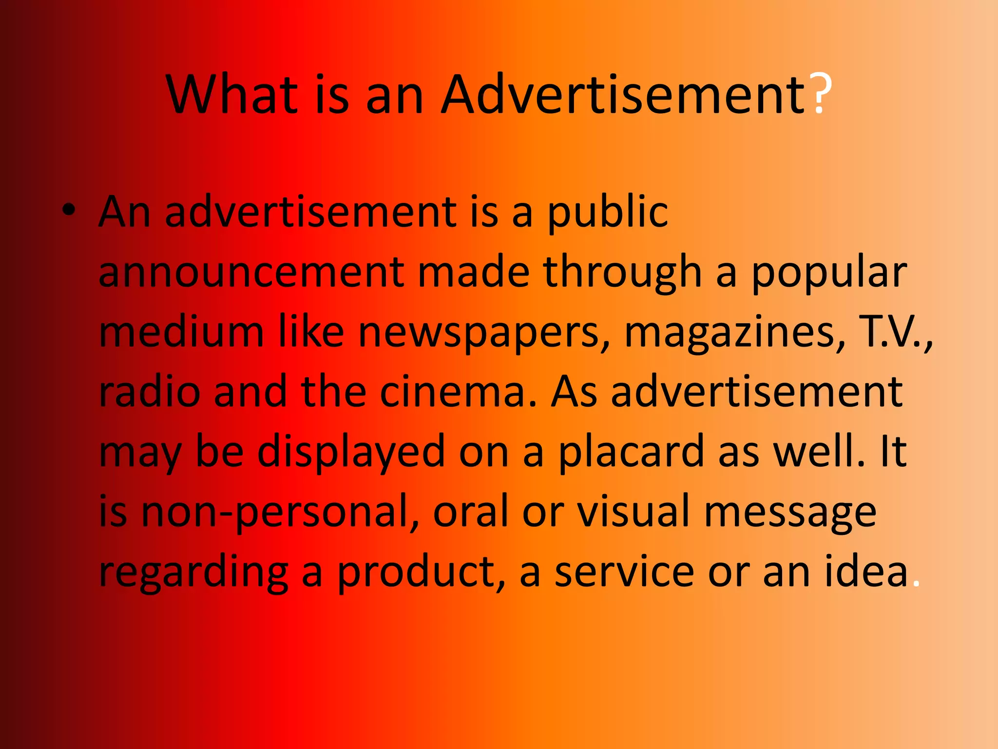 What is an Advertisement?
• An advertisement is a public
announcement made through a popular
medium like newspapers, magazines, T.V.,
radio and the cinema. As advertisement
may be displayed on a placard as well. It
is non-personal, oral or visual message
regarding a product, a service or an idea.
 