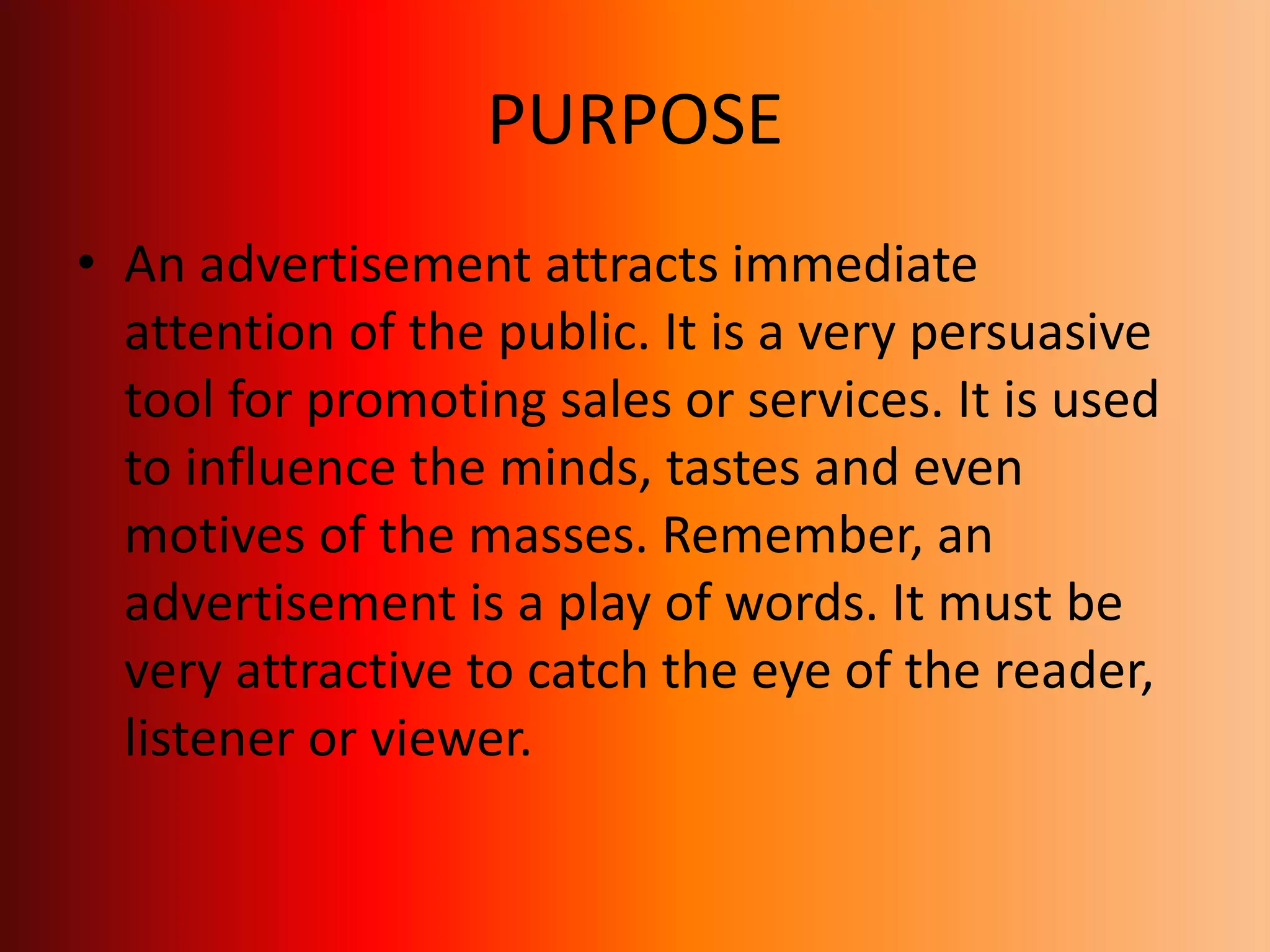 PURPOSE
• An advertisement attracts immediate
attention of the public. It is a very persuasive
tool for promoting sales or services. It is used
to influence the minds, tastes and even
motives of the masses. Remember, an
advertisement is a play of words. It must be
very attractive to catch the eye of the reader,
listener or viewer.
 