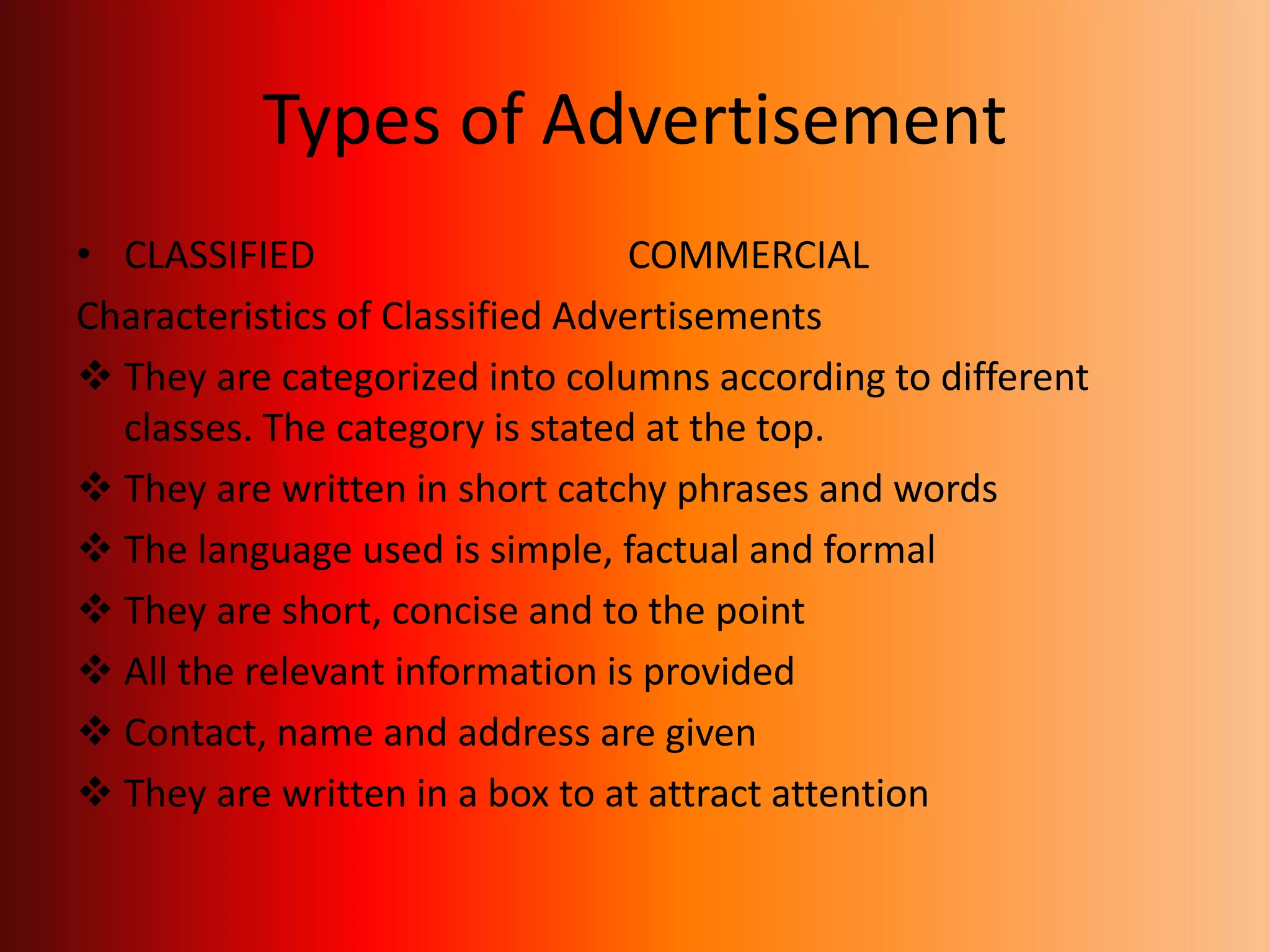 Types of Advertisement
• CLASSIFIED COMMERCIAL
Characteristics of Classified Advertisements
 They are categorized into columns according to different
classes. The category is stated at the top.
 They are written in short catchy phrases and words
 The language used is simple, factual and formal
 They are short, concise and to the point
 All the relevant information is provided
 Contact, name and address are given
 They are written in a box to at attract attention
 