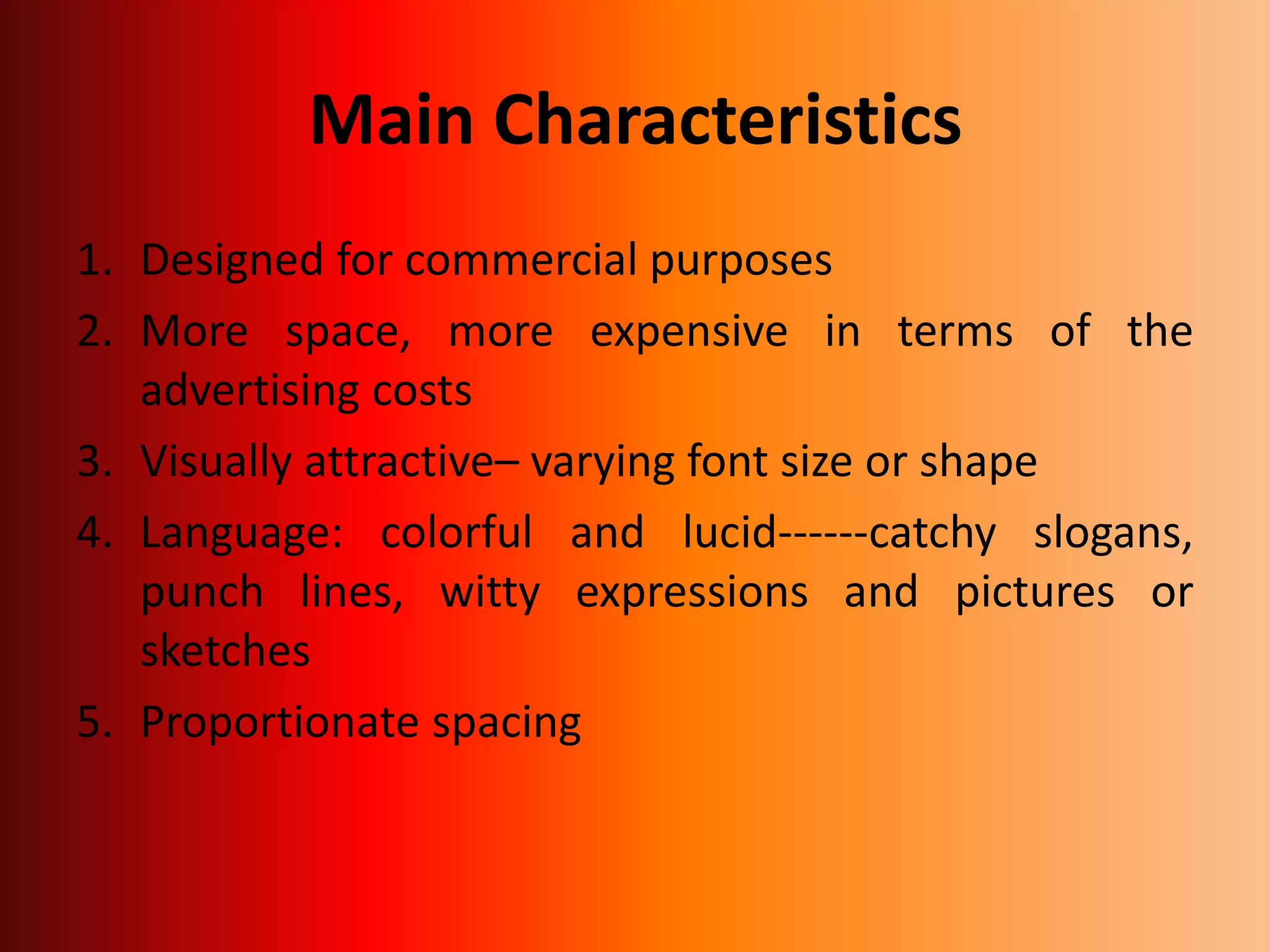 Main Characteristics
1. Designed for commercial purposes
2. More space, more expensive in terms of the
advertising costs
3. Visually attractive– varying font size or shape
4. Language: colorful and lucid------catchy slogans,
punch lines, witty expressions and pictures or
sketches
5. Proportionate spacing
 