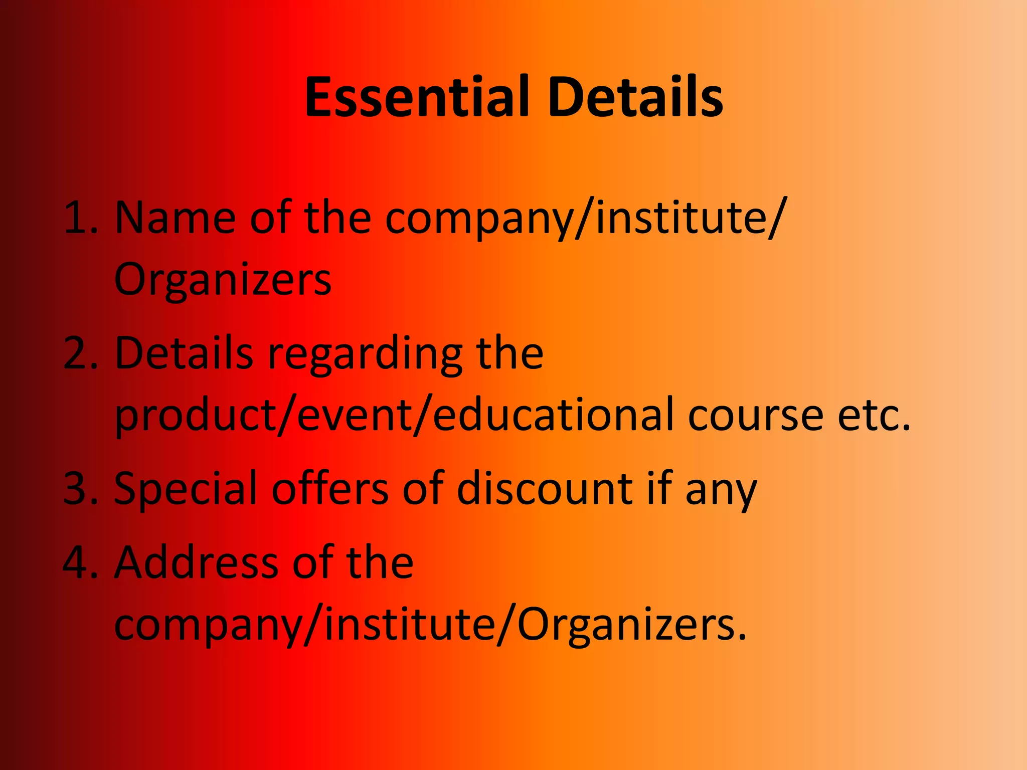 Essential Details
1. Name of the company/institute/
Organizers
2. Details regarding the
product/event/educational course etc.
3. Special offers of discount if any
4. Address of the
company/institute/Organizers.
 