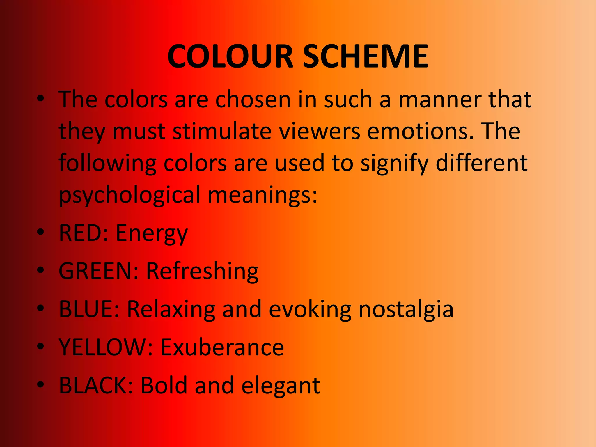 COLOUR SCHEME
• The colors are chosen in such a manner that
they must stimulate viewers emotions. The
following colors are used to signify different
psychological meanings:
• RED: Energy
• GREEN: Refreshing
• BLUE: Relaxing and evoking nostalgia
• YELLOW: Exuberance
• BLACK: Bold and elegant
 