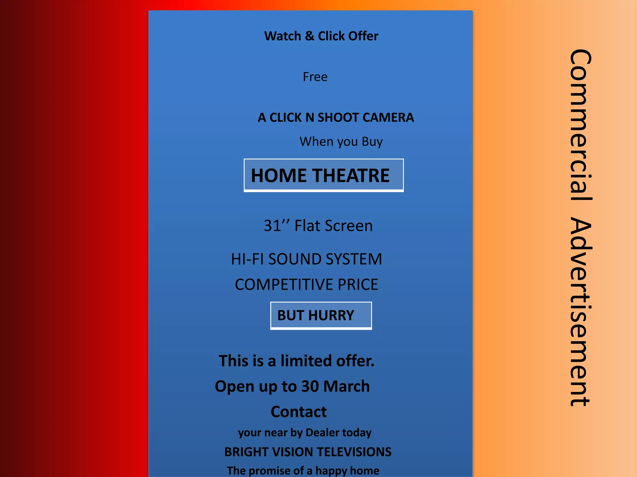 Watch & Click Offer
Free
A CLICK N SHOOT CAMERA
When you Buy
31’’ Flat Screen
HI-FI SOUND SYSTEM
COMPETITIVE PRICE
This is a limited offer.
Open up to 30 March
Contact
your near by Dealer today
BRIGHT VISION TELEVISIONS
The promise of a happy home
HOME THEATRE
BUT HURRY
CommercialAdvertisement
 