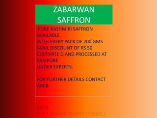 ZABARWAN
SAFFRON
PURE KASHMIRI SAFFRON
AVAILABLE
WITH EVERY PACK OF 200 GMS
AVAIL DISCOUNT OF RS 50
CULTIVATE D AND PROCESSED AT
PAMPORE
UNDER EXPERTS.
FOR FURTHER DETAILS CONTACT
ABCB
 