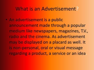What is an Advertisement?
• An advertisement is a public
announcement made through a popular
medium like newspapers, magazines, T.V.,
radio and the cinema. As advertisement
may be displayed on a placard as well. It
is non-personal, oral or visual message
regarding a product, a service or an idea.
 