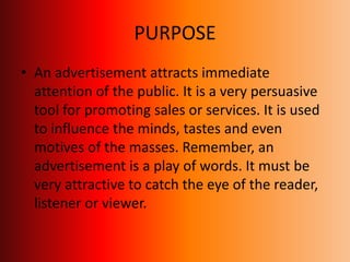 PURPOSE
• An advertisement attracts immediate
attention of the public. It is a very persuasive
tool for promoting sales or services. It is used
to influence the minds, tastes and even
motives of the masses. Remember, an
advertisement is a play of words. It must be
very attractive to catch the eye of the reader,
listener or viewer.
 