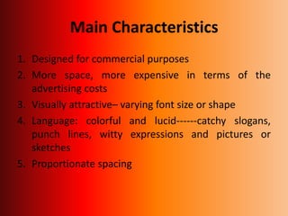 Main Characteristics
1. Designed for commercial purposes
2. More space, more expensive in terms of the
advertising costs
3. Visually attractive– varying font size or shape
4. Language: colorful and lucid------catchy slogans,
punch lines, witty expressions and pictures or
sketches
5. Proportionate spacing
 