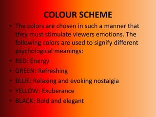 COLOUR SCHEME
• The colors are chosen in such a manner that
they must stimulate viewers emotions. The
following colors are used to signify different
psychological meanings:
• RED: Energy
• GREEN: Refreshing
• BLUE: Relaxing and evoking nostalgia
• YELLOW: Exuberance
• BLACK: Bold and elegant
 