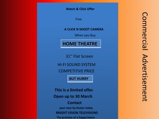 Watch & Click Offer
Free
A CLICK N SHOOT CAMERA
When you Buy
31’’ Flat Screen
HI-FI SOUND SYSTEM
COMPETITIVE PRICE
This is a limited offer.
Open up to 30 March
Contact
your near by Dealer today
BRIGHT VISION TELEVISIONS
The promise of a happy home
HOME THEATRE
BUT HURRY
CommercialAdvertisement
 
