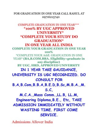 FOR GRADUATION IN ONE YEAR CALL RAHUL AT
09716215740
COMPLETE GRADUATION IN ONE YEAR***

*100% BY UGC APPROVED
UNIVERSITY*
*COMPLETE YOUR STUDY DO
GRADUATION*
IN ONE YEAR ALL INDIA

COMPLETE YOUR GRADUATION IN ONE YEAR
100%
*COMPLETE YOUR Addl. GRADUATION IN ONE
YEAR* (BA,B.COM,BBA. Eligibility=graduate in
any discipline)
BY UGC, HRD, APPROVED UNIVERSITY

IN 1 YEAR TAKE GAUIDANCE,
UNIVERSITY IS UGC RECOGNIZED. DO
CONSULT FOR
B.A,B.Com,B.B.A,B.E.D,B.Sc,M.B.A.,M.
S.C,
M.C.A.,Mass Comm.,LL.B, LL.M,
Engineering Diploma,B.E., Etc, TAKE
ADMISSION IMMIDIATELY WITHOUT
WASTING TIME. FIRST COME
SERVICE.

Admissions Allover India

 