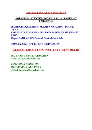 GLOBAL EDUCATION INSTITUTE
FOR GRADUATION IN ONE YEAR CALL RAHUL AT
09716215740
BA,BBA,BCA,BSC BJMC MA,MBA MCA,MSC - IN ONE
YEAR
COMPLETE YOUR GRADUATION IN ONE YEAR 100% BY
UGC.
Degree Valid in 100% State & Central Govt. Job.
100% BY UGC. APPT. GOVT UNIVERSITY

GLOBAL EDUCATION INSTITUTE, NEW DELHI
BA, B-COM, BBA,BCA,BSC,MBA
MSC,MCA,MASS.COMM.
09716215740, 09871020721
IN ONE YEAR ALL INDIA
globaleducation22@yahoo.com

 