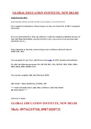 GLOBAL EDUCATION INSTITUTE, NEW DELHI
Good News for All!!!
FOR GRADUATION IN ONE YEAR CALL RAHUL AT 09716215740
Now complete Graduation or Master degree in One year from UGC & DEC recognized
University.

If you are discontinued or drop out student or could not complete graduation because of
time and financial problem, you don't need to worry, you can save your precious time
and money by us....
.
Take admission in Jun/July session and get your certificate and mark sheet in
FEBUARY 2013.

You can apply for any Govt. and Private sector jobs, its 100% genuine and authentic.
We offer the following programs: BA, BCOM, BSC, MA, MCOM, MSC, BBA, MBA,
BED, MED, PHD, MPHIL ETC.

You can also complete 10th and 12th from NIOS

JBT/ B.ED = MDU, ROHTAK, JAMMU, MP
****OUR COURSE FEES ARE THE LOWEST AND THE MOST
REASONABLE****

CONTACT NOW:

GLOBAL EDUCATION INSTITUTE, NEW DELHI

Mob: 09716215740, 09871020721

 